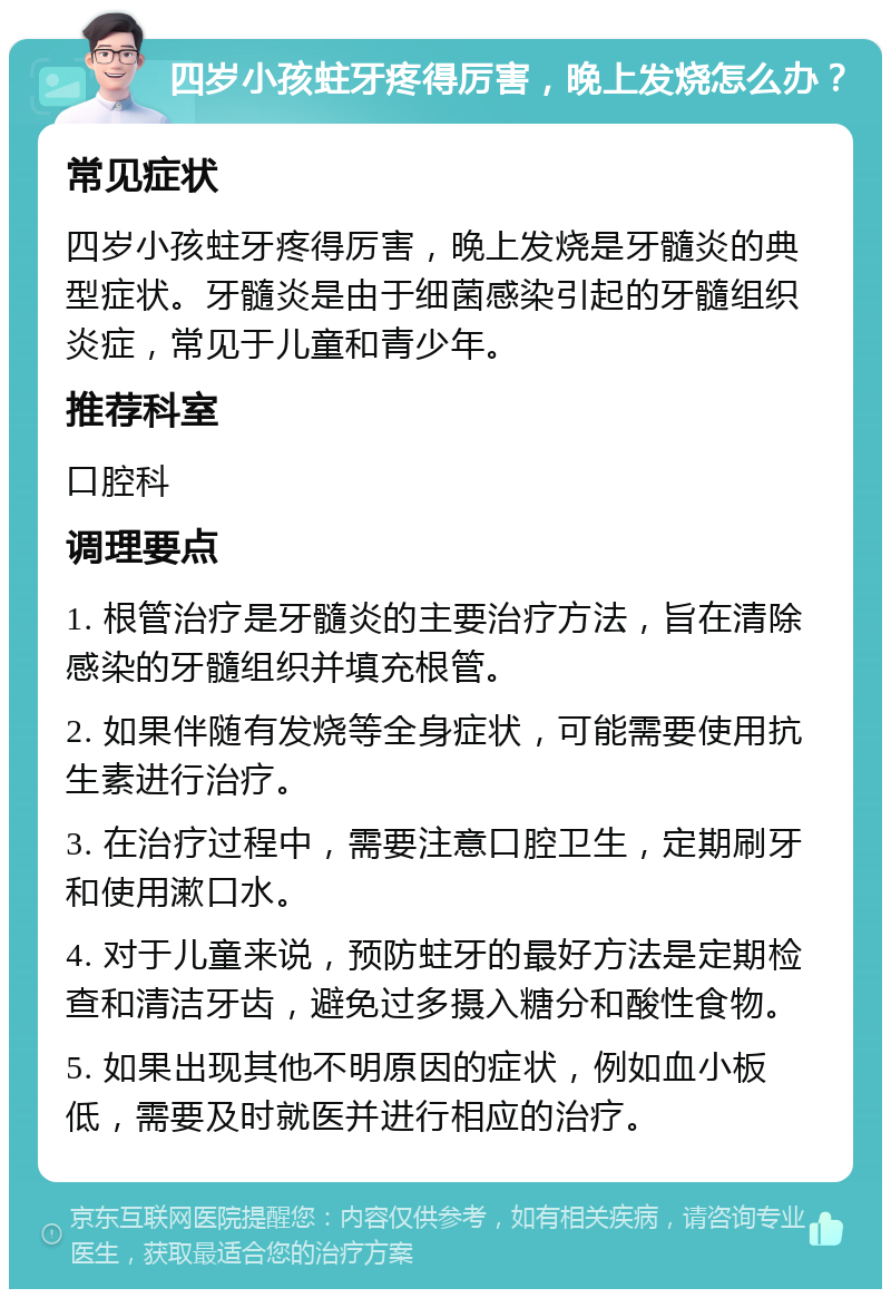 四岁小孩蛀牙疼得厉害，晚上发烧怎么办？ 常见症状 四岁小孩蛀牙疼得厉害，晚上发烧是牙髓炎的典型症状。牙髓炎是由于细菌感染引起的牙髓组织炎症，常见于儿童和青少年。 推荐科室 口腔科 调理要点 1. 根管治疗是牙髓炎的主要治疗方法，旨在清除感染的牙髓组织并填充根管。 2. 如果伴随有发烧等全身症状，可能需要使用抗生素进行治疗。 3. 在治疗过程中，需要注意口腔卫生，定期刷牙和使用漱口水。 4. 对于儿童来说，预防蛀牙的最好方法是定期检查和清洁牙齿，避免过多摄入糖分和酸性食物。 5. 如果出现其他不明原因的症状，例如血小板低，需要及时就医并进行相应的治疗。