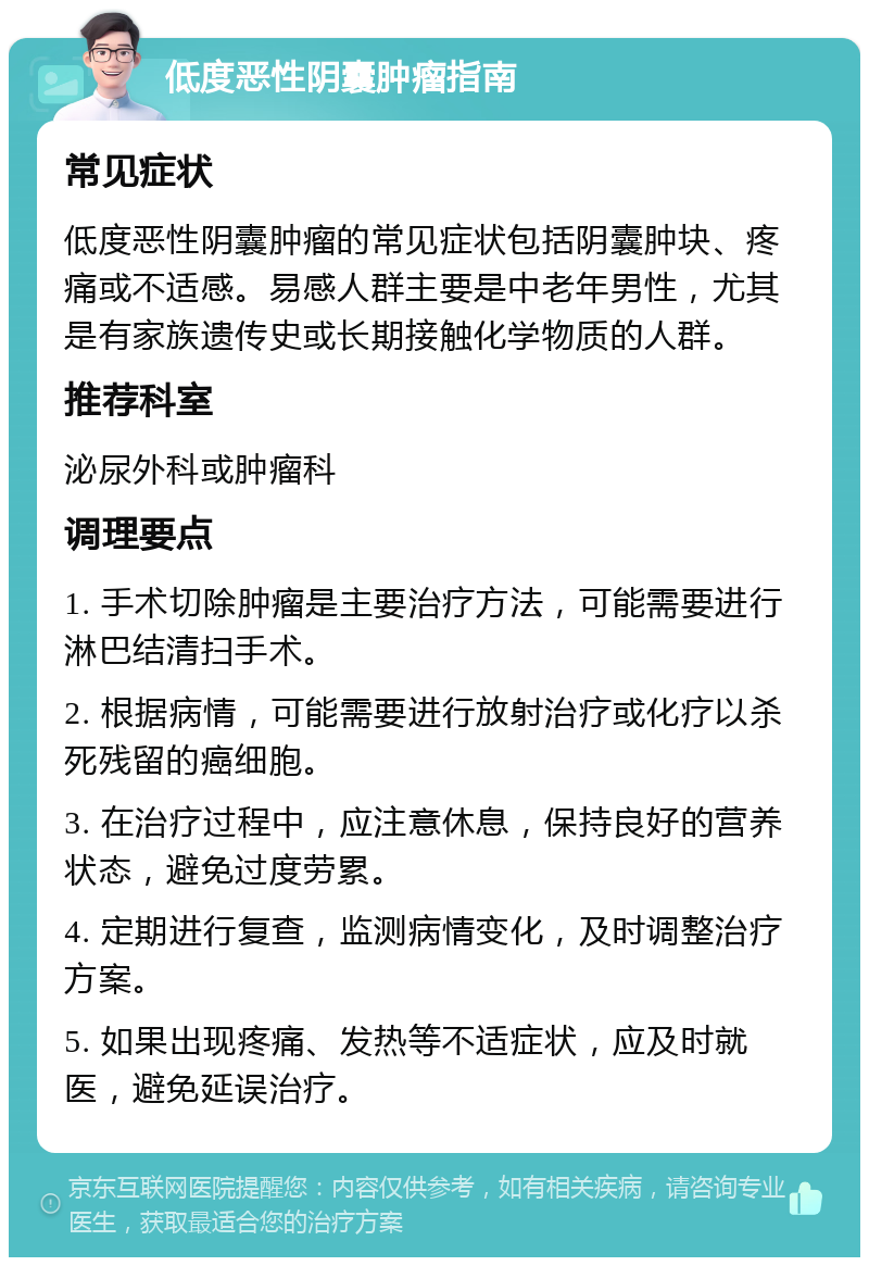 低度恶性阴囊肿瘤指南 常见症状 低度恶性阴囊肿瘤的常见症状包括阴囊肿块、疼痛或不适感。易感人群主要是中老年男性，尤其是有家族遗传史或长期接触化学物质的人群。 推荐科室 泌尿外科或肿瘤科 调理要点 1. 手术切除肿瘤是主要治疗方法，可能需要进行淋巴结清扫手术。 2. 根据病情，可能需要进行放射治疗或化疗以杀死残留的癌细胞。 3. 在治疗过程中，应注意休息，保持良好的营养状态，避免过度劳累。 4. 定期进行复查，监测病情变化，及时调整治疗方案。 5. 如果出现疼痛、发热等不适症状，应及时就医，避免延误治疗。