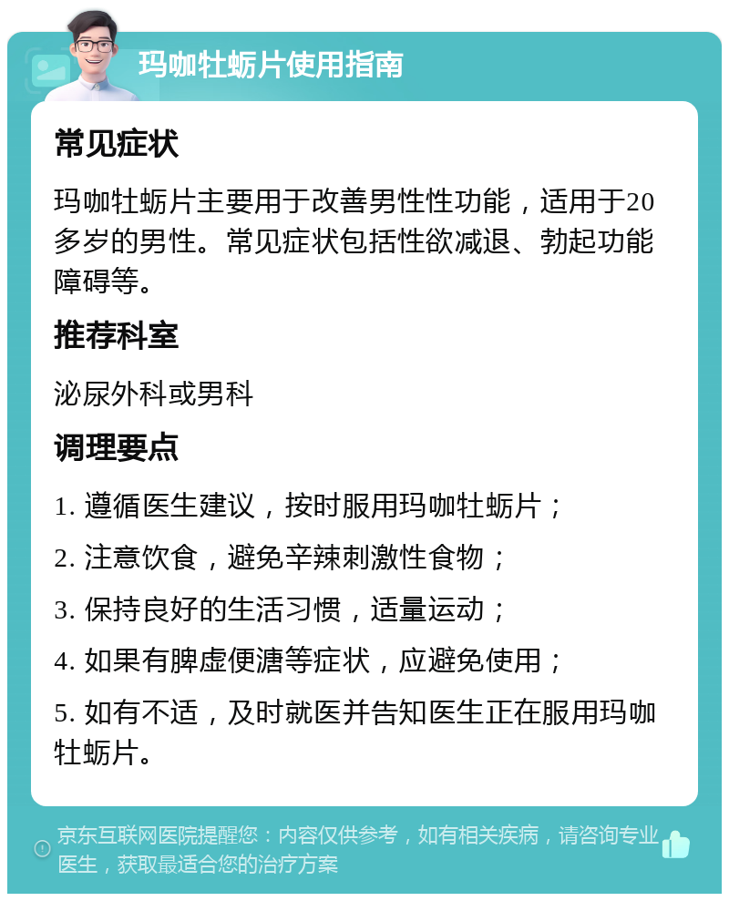 玛咖牡蛎片使用指南 常见症状 玛咖牡蛎片主要用于改善男性性功能，适用于20多岁的男性。常见症状包括性欲减退、勃起功能障碍等。 推荐科室 泌尿外科或男科 调理要点 1. 遵循医生建议，按时服用玛咖牡蛎片； 2. 注意饮食，避免辛辣刺激性食物； 3. 保持良好的生活习惯，适量运动； 4. 如果有脾虚便溏等症状，应避免使用； 5. 如有不适，及时就医并告知医生正在服用玛咖牡蛎片。