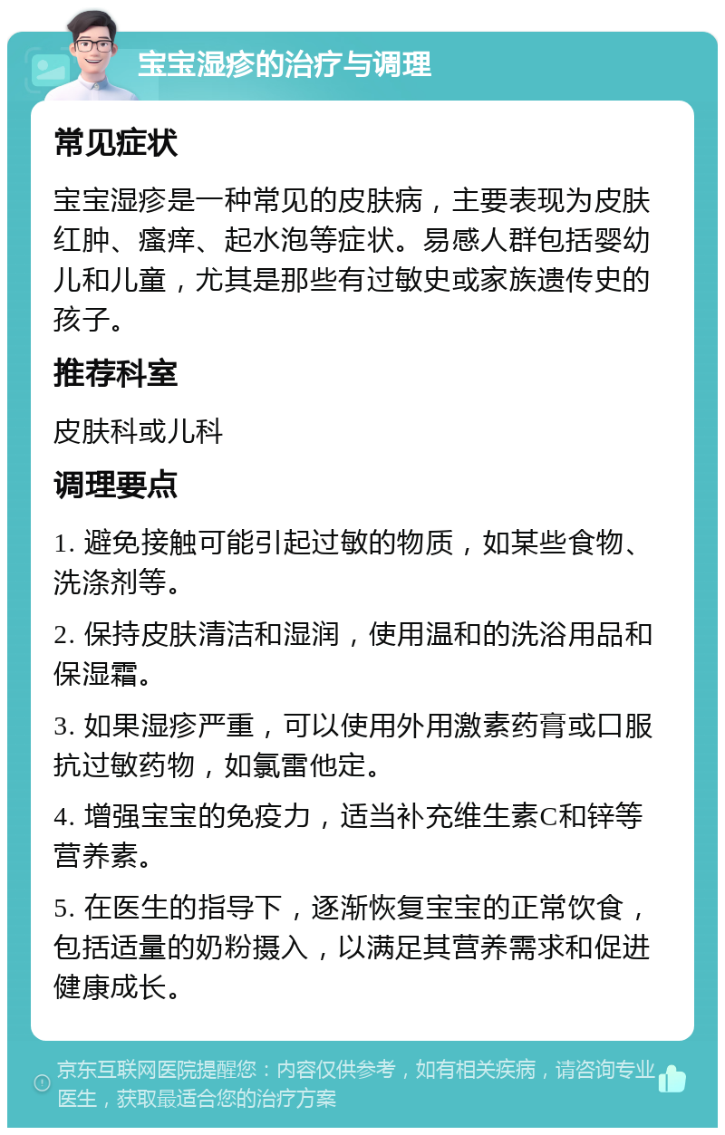 宝宝湿疹的治疗与调理 常见症状 宝宝湿疹是一种常见的皮肤病，主要表现为皮肤红肿、瘙痒、起水泡等症状。易感人群包括婴幼儿和儿童，尤其是那些有过敏史或家族遗传史的孩子。 推荐科室 皮肤科或儿科 调理要点 1. 避免接触可能引起过敏的物质，如某些食物、洗涤剂等。 2. 保持皮肤清洁和湿润，使用温和的洗浴用品和保湿霜。 3. 如果湿疹严重，可以使用外用激素药膏或口服抗过敏药物，如氯雷他定。 4. 增强宝宝的免疫力，适当补充维生素C和锌等营养素。 5. 在医生的指导下，逐渐恢复宝宝的正常饮食，包括适量的奶粉摄入，以满足其营养需求和促进健康成长。