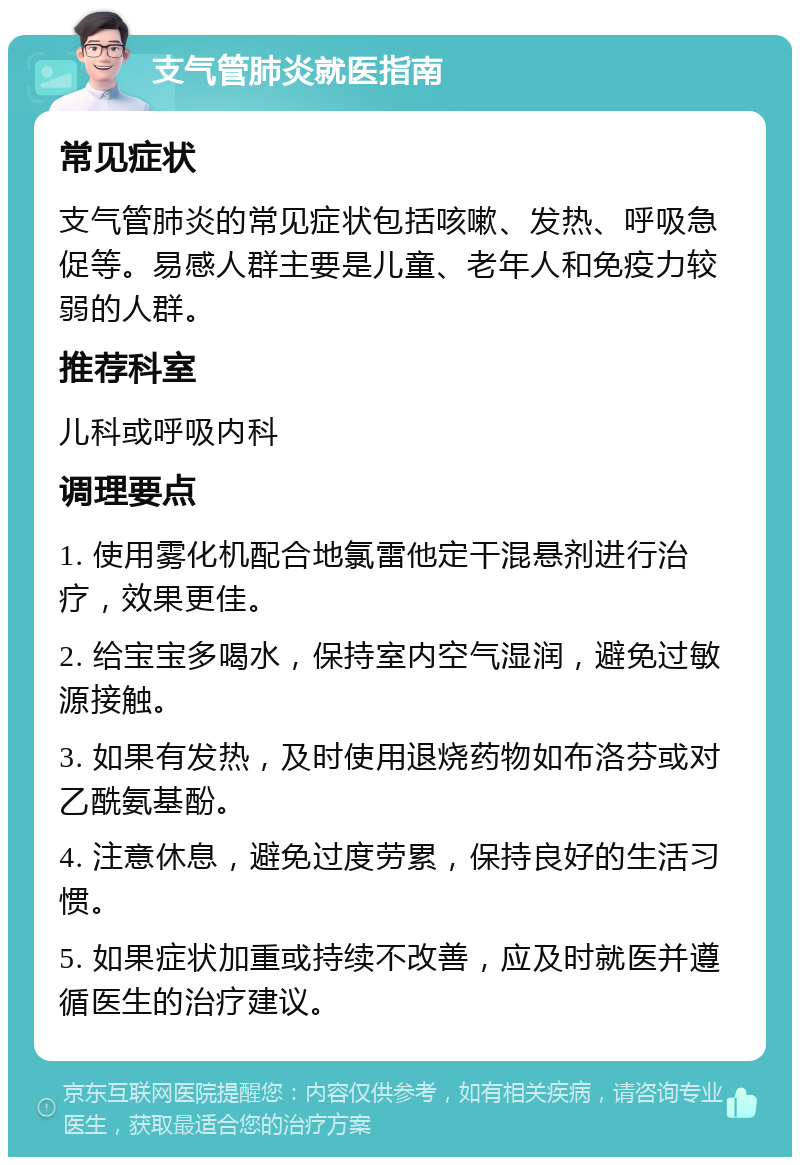 支气管肺炎就医指南 常见症状 支气管肺炎的常见症状包括咳嗽、发热、呼吸急促等。易感人群主要是儿童、老年人和免疫力较弱的人群。 推荐科室 儿科或呼吸内科 调理要点 1. 使用雾化机配合地氯雷他定干混悬剂进行治疗，效果更佳。 2. 给宝宝多喝水，保持室内空气湿润，避免过敏源接触。 3. 如果有发热，及时使用退烧药物如布洛芬或对乙酰氨基酚。 4. 注意休息，避免过度劳累，保持良好的生活习惯。 5. 如果症状加重或持续不改善，应及时就医并遵循医生的治疗建议。