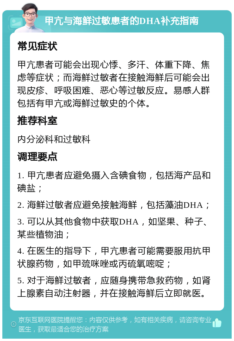 甲亢与海鲜过敏患者的DHA补充指南 常见症状 甲亢患者可能会出现心悸、多汗、体重下降、焦虑等症状；而海鲜过敏者在接触海鲜后可能会出现皮疹、呼吸困难、恶心等过敏反应。易感人群包括有甲亢或海鲜过敏史的个体。 推荐科室 内分泌科和过敏科 调理要点 1. 甲亢患者应避免摄入含碘食物，包括海产品和碘盐； 2. 海鲜过敏者应避免接触海鲜，包括藻油DHA； 3. 可以从其他食物中获取DHA，如坚果、种子、某些植物油； 4. 在医生的指导下，甲亢患者可能需要服用抗甲状腺药物，如甲巯咪唑或丙硫氧嘧啶； 5. 对于海鲜过敏者，应随身携带急救药物，如肾上腺素自动注射器，并在接触海鲜后立即就医。