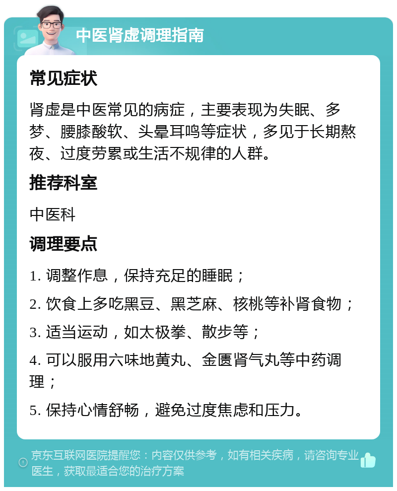 中医肾虚调理指南 常见症状 肾虚是中医常见的病症，主要表现为失眠、多梦、腰膝酸软、头晕耳鸣等症状，多见于长期熬夜、过度劳累或生活不规律的人群。 推荐科室 中医科 调理要点 1. 调整作息，保持充足的睡眠； 2. 饮食上多吃黑豆、黑芝麻、核桃等补肾食物； 3. 适当运动，如太极拳、散步等； 4. 可以服用六味地黄丸、金匮肾气丸等中药调理； 5. 保持心情舒畅，避免过度焦虑和压力。