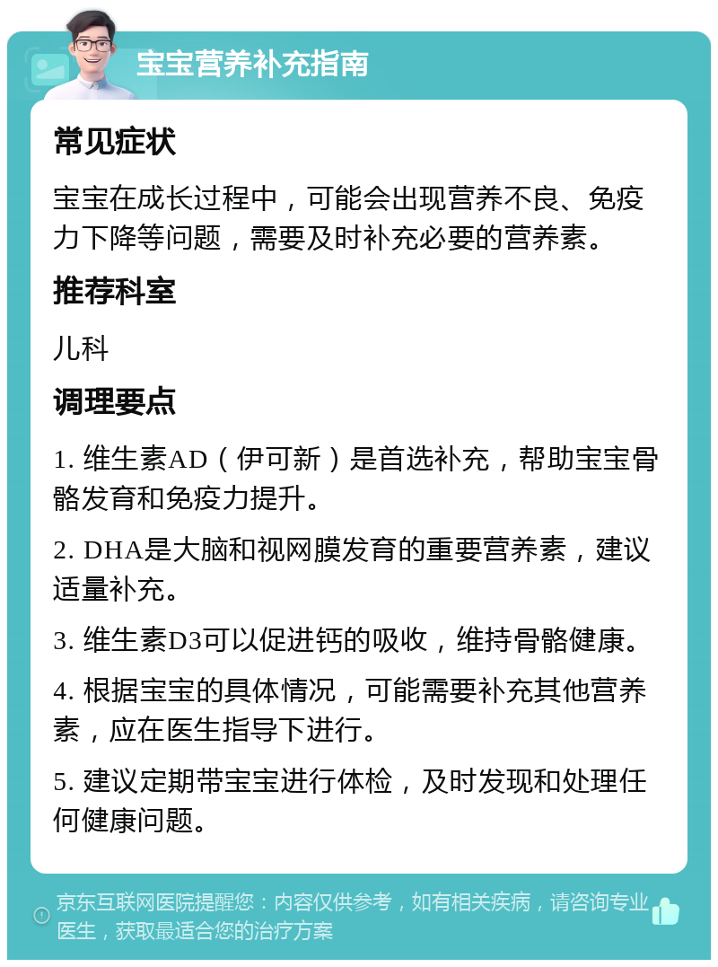 宝宝营养补充指南 常见症状 宝宝在成长过程中，可能会出现营养不良、免疫力下降等问题，需要及时补充必要的营养素。 推荐科室 儿科 调理要点 1. 维生素AD（伊可新）是首选补充，帮助宝宝骨骼发育和免疫力提升。 2. DHA是大脑和视网膜发育的重要营养素，建议适量补充。 3. 维生素D3可以促进钙的吸收，维持骨骼健康。 4. 根据宝宝的具体情况，可能需要补充其他营养素，应在医生指导下进行。 5. 建议定期带宝宝进行体检，及时发现和处理任何健康问题。