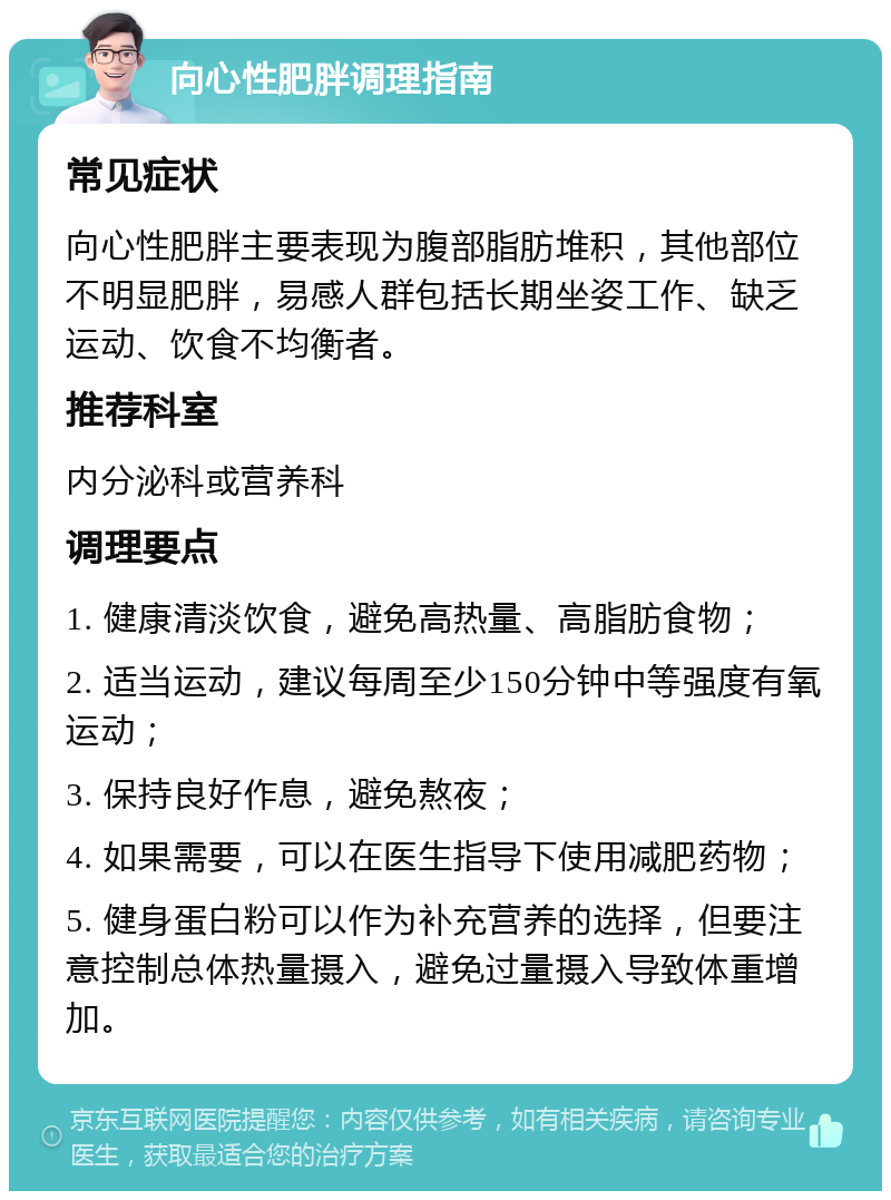 向心性肥胖调理指南 常见症状 向心性肥胖主要表现为腹部脂肪堆积，其他部位不明显肥胖，易感人群包括长期坐姿工作、缺乏运动、饮食不均衡者。 推荐科室 内分泌科或营养科 调理要点 1. 健康清淡饮食，避免高热量、高脂肪食物； 2. 适当运动，建议每周至少150分钟中等强度有氧运动； 3. 保持良好作息，避免熬夜； 4. 如果需要，可以在医生指导下使用减肥药物； 5. 健身蛋白粉可以作为补充营养的选择，但要注意控制总体热量摄入，避免过量摄入导致体重增加。