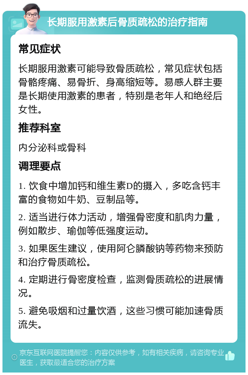 长期服用激素后骨质疏松的治疗指南 常见症状 长期服用激素可能导致骨质疏松，常见症状包括骨骼疼痛、易骨折、身高缩短等。易感人群主要是长期使用激素的患者，特别是老年人和绝经后女性。 推荐科室 内分泌科或骨科 调理要点 1. 饮食中增加钙和维生素D的摄入，多吃含钙丰富的食物如牛奶、豆制品等。 2. 适当进行体力活动，增强骨密度和肌肉力量，例如散步、瑜伽等低强度运动。 3. 如果医生建议，使用阿仑膦酸钠等药物来预防和治疗骨质疏松。 4. 定期进行骨密度检查，监测骨质疏松的进展情况。 5. 避免吸烟和过量饮酒，这些习惯可能加速骨质流失。