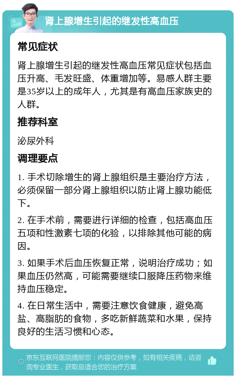 肾上腺增生引起的继发性高血压 常见症状 肾上腺增生引起的继发性高血压常见症状包括血压升高、毛发旺盛、体重增加等。易感人群主要是35岁以上的成年人，尤其是有高血压家族史的人群。 推荐科室 泌尿外科 调理要点 1. 手术切除增生的肾上腺组织是主要治疗方法，必须保留一部分肾上腺组织以防止肾上腺功能低下。 2. 在手术前，需要进行详细的检查，包括高血压五项和性激素七项的化验，以排除其他可能的病因。 3. 如果手术后血压恢复正常，说明治疗成功；如果血压仍然高，可能需要继续口服降压药物来维持血压稳定。 4. 在日常生活中，需要注意饮食健康，避免高盐、高脂肪的食物，多吃新鲜蔬菜和水果，保持良好的生活习惯和心态。