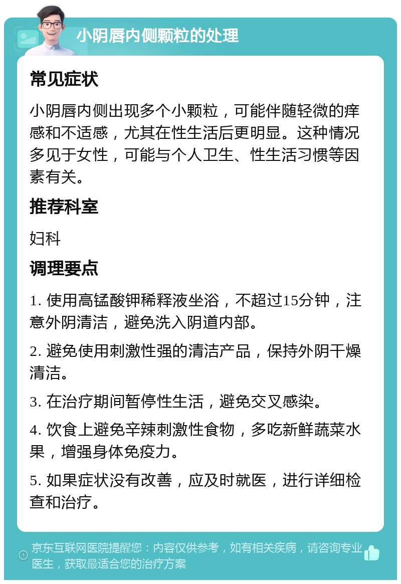 小阴唇内侧颗粒的处理 常见症状 小阴唇内侧出现多个小颗粒，可能伴随轻微的痒感和不适感，尤其在性生活后更明显。这种情况多见于女性，可能与个人卫生、性生活习惯等因素有关。 推荐科室 妇科 调理要点 1. 使用高锰酸钾稀释液坐浴，不超过15分钟，注意外阴清洁，避免洗入阴道内部。 2. 避免使用刺激性强的清洁产品，保持外阴干燥清洁。 3. 在治疗期间暂停性生活，避免交叉感染。 4. 饮食上避免辛辣刺激性食物，多吃新鲜蔬菜水果，增强身体免疫力。 5. 如果症状没有改善，应及时就医，进行详细检查和治疗。