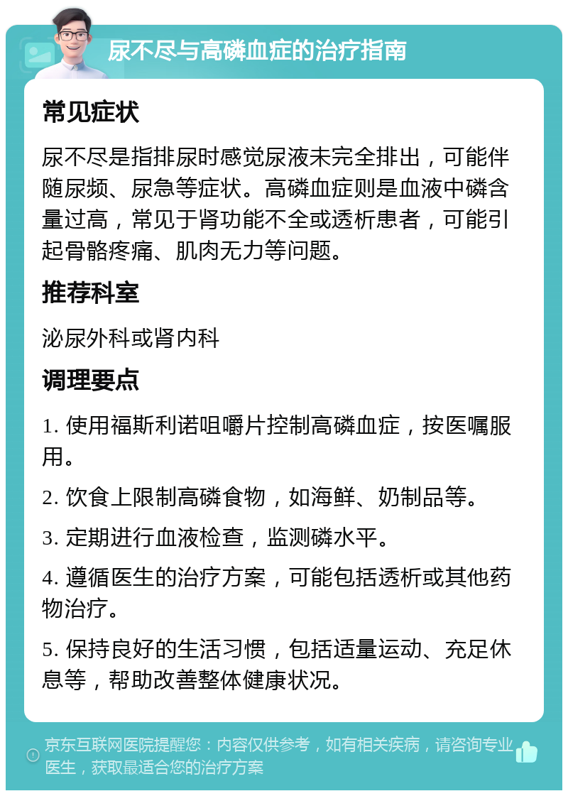 尿不尽与高磷血症的治疗指南 常见症状 尿不尽是指排尿时感觉尿液未完全排出，可能伴随尿频、尿急等症状。高磷血症则是血液中磷含量过高，常见于肾功能不全或透析患者，可能引起骨骼疼痛、肌肉无力等问题。 推荐科室 泌尿外科或肾内科 调理要点 1. 使用福斯利诺咀嚼片控制高磷血症，按医嘱服用。 2. 饮食上限制高磷食物，如海鲜、奶制品等。 3. 定期进行血液检查，监测磷水平。 4. 遵循医生的治疗方案，可能包括透析或其他药物治疗。 5. 保持良好的生活习惯，包括适量运动、充足休息等，帮助改善整体健康状况。