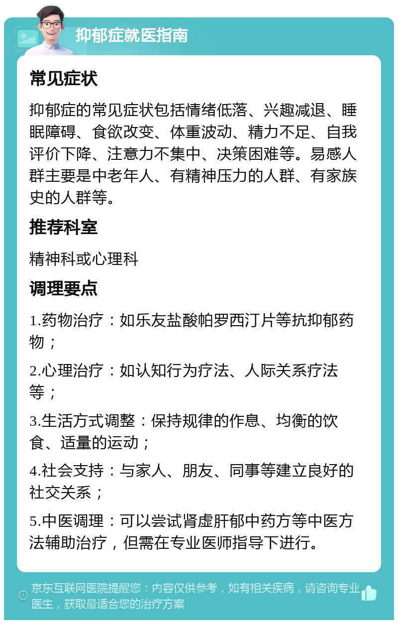 抑郁症就医指南 常见症状 抑郁症的常见症状包括情绪低落、兴趣减退、睡眠障碍、食欲改变、体重波动、精力不足、自我评价下降、注意力不集中、决策困难等。易感人群主要是中老年人、有精神压力的人群、有家族史的人群等。 推荐科室 精神科或心理科 调理要点 1.药物治疗：如乐友盐酸帕罗西汀片等抗抑郁药物； 2.心理治疗：如认知行为疗法、人际关系疗法等； 3.生活方式调整：保持规律的作息、均衡的饮食、适量的运动； 4.社会支持：与家人、朋友、同事等建立良好的社交关系； 5.中医调理：可以尝试肾虚肝郁中药方等中医方法辅助治疗，但需在专业医师指导下进行。