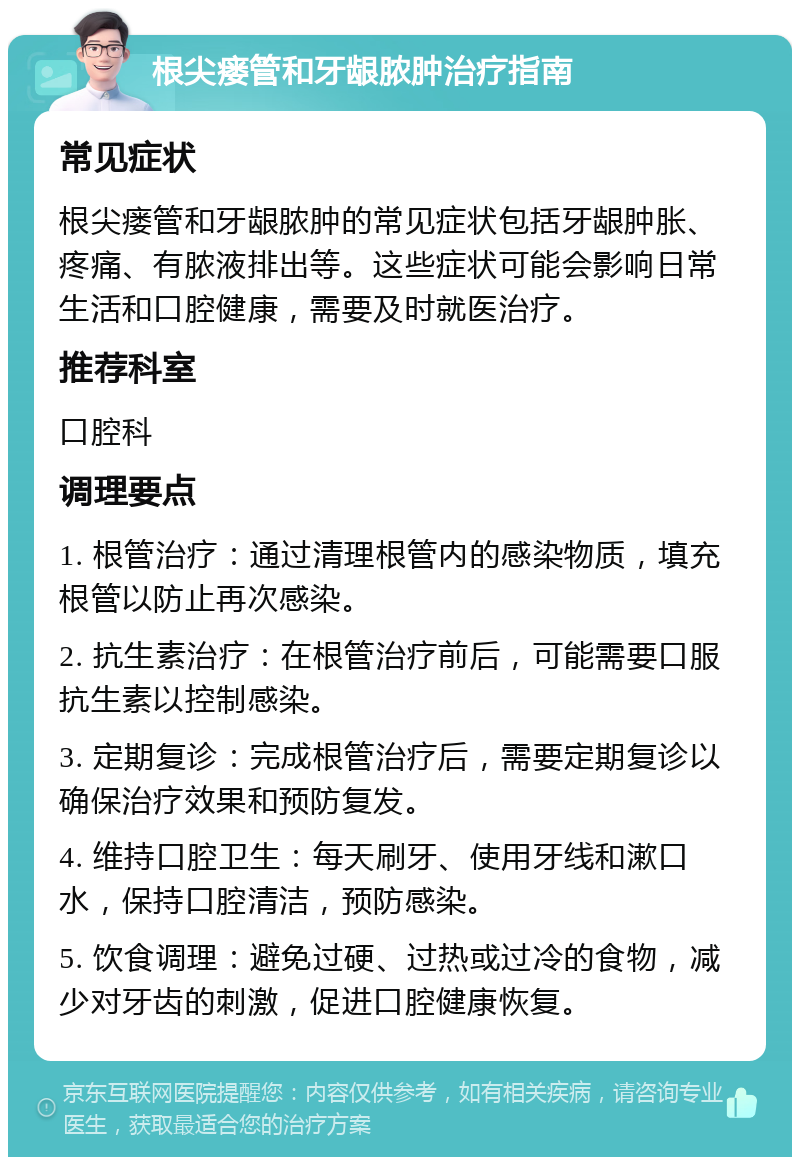 根尖瘘管和牙龈脓肿治疗指南 常见症状 根尖瘘管和牙龈脓肿的常见症状包括牙龈肿胀、疼痛、有脓液排出等。这些症状可能会影响日常生活和口腔健康，需要及时就医治疗。 推荐科室 口腔科 调理要点 1. 根管治疗：通过清理根管内的感染物质，填充根管以防止再次感染。 2. 抗生素治疗：在根管治疗前后，可能需要口服抗生素以控制感染。 3. 定期复诊：完成根管治疗后，需要定期复诊以确保治疗效果和预防复发。 4. 维持口腔卫生：每天刷牙、使用牙线和漱口水，保持口腔清洁，预防感染。 5. 饮食调理：避免过硬、过热或过冷的食物，减少对牙齿的刺激，促进口腔健康恢复。