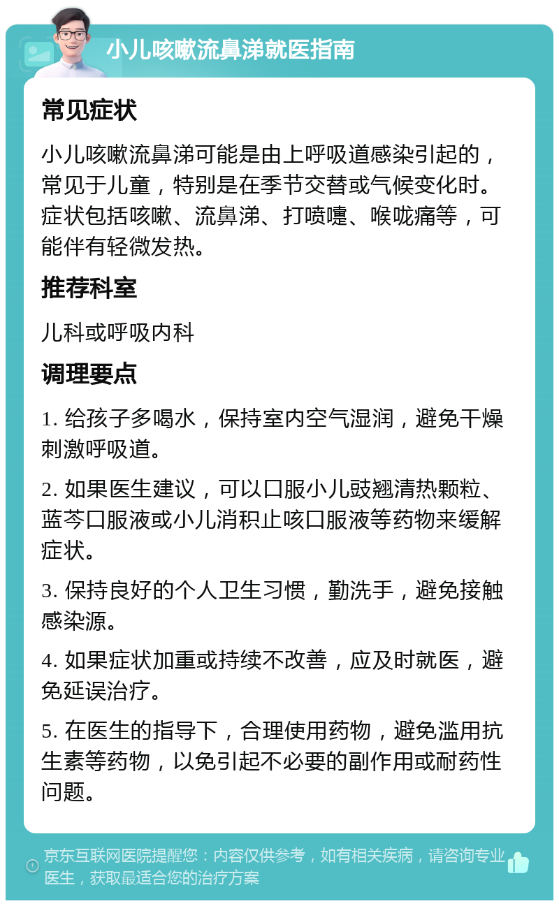 小儿咳嗽流鼻涕就医指南 常见症状 小儿咳嗽流鼻涕可能是由上呼吸道感染引起的，常见于儿童，特别是在季节交替或气候变化时。症状包括咳嗽、流鼻涕、打喷嚏、喉咙痛等，可能伴有轻微发热。 推荐科室 儿科或呼吸内科 调理要点 1. 给孩子多喝水，保持室内空气湿润，避免干燥刺激呼吸道。 2. 如果医生建议，可以口服小儿豉翘清热颗粒、蓝芩口服液或小儿消积止咳口服液等药物来缓解症状。 3. 保持良好的个人卫生习惯，勤洗手，避免接触感染源。 4. 如果症状加重或持续不改善，应及时就医，避免延误治疗。 5. 在医生的指导下，合理使用药物，避免滥用抗生素等药物，以免引起不必要的副作用或耐药性问题。