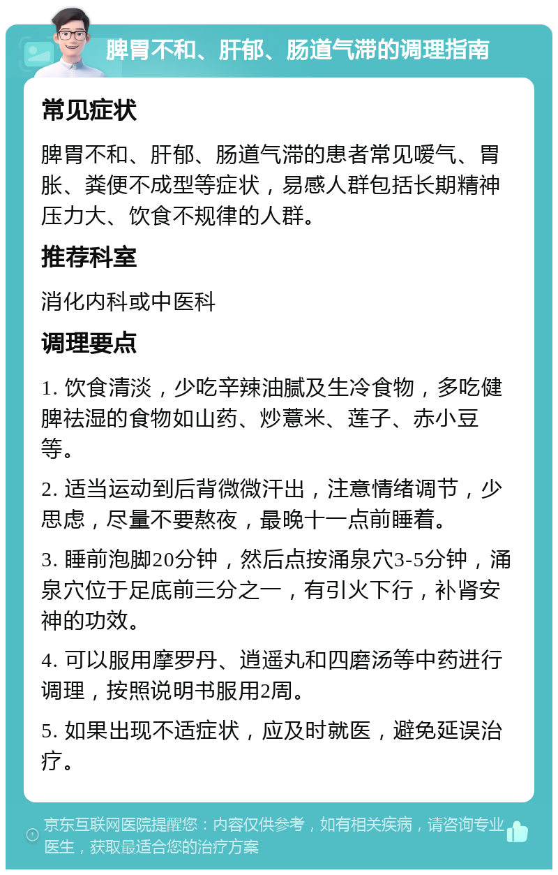 脾胃不和、肝郁、肠道气滞的调理指南 常见症状 脾胃不和、肝郁、肠道气滞的患者常见嗳气、胃胀、粪便不成型等症状，易感人群包括长期精神压力大、饮食不规律的人群。 推荐科室 消化内科或中医科 调理要点 1. 饮食清淡，少吃辛辣油腻及生冷食物，多吃健脾祛湿的食物如山药、炒薏米、莲子、赤小豆等。 2. 适当运动到后背微微汗出，注意情绪调节，少思虑，尽量不要熬夜，最晚十一点前睡着。 3. 睡前泡脚20分钟，然后点按涌泉穴3-5分钟，涌泉穴位于足底前三分之一，有引火下行，补肾安神的功效。 4. 可以服用摩罗丹、逍遥丸和四磨汤等中药进行调理，按照说明书服用2周。 5. 如果出现不适症状，应及时就医，避免延误治疗。