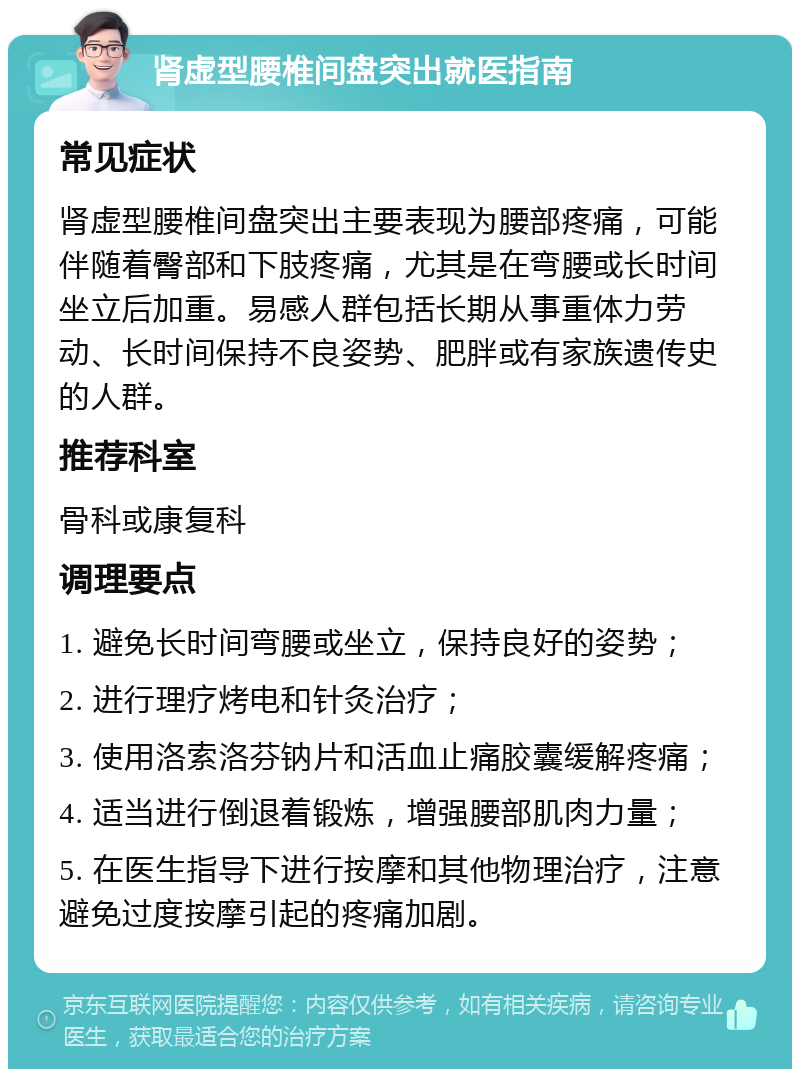 肾虚型腰椎间盘突出就医指南 常见症状 肾虚型腰椎间盘突出主要表现为腰部疼痛，可能伴随着臀部和下肢疼痛，尤其是在弯腰或长时间坐立后加重。易感人群包括长期从事重体力劳动、长时间保持不良姿势、肥胖或有家族遗传史的人群。 推荐科室 骨科或康复科 调理要点 1. 避免长时间弯腰或坐立，保持良好的姿势； 2. 进行理疗烤电和针灸治疗； 3. 使用洛索洛芬钠片和活血止痛胶囊缓解疼痛； 4. 适当进行倒退着锻炼，增强腰部肌肉力量； 5. 在医生指导下进行按摩和其他物理治疗，注意避免过度按摩引起的疼痛加剧。