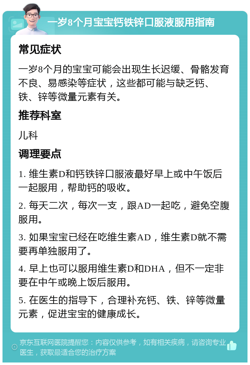 一岁8个月宝宝钙铁锌口服液服用指南 常见症状 一岁8个月的宝宝可能会出现生长迟缓、骨骼发育不良、易感染等症状，这些都可能与缺乏钙、铁、锌等微量元素有关。 推荐科室 儿科 调理要点 1. 维生素D和钙铁锌口服液最好早上或中午饭后一起服用，帮助钙的吸收。 2. 每天二次，每次一支，跟AD一起吃，避免空腹服用。 3. 如果宝宝已经在吃维生素AD，维生素D就不需要再单独服用了。 4. 早上也可以服用维生素D和DHA，但不一定非要在中午或晚上饭后服用。 5. 在医生的指导下，合理补充钙、铁、锌等微量元素，促进宝宝的健康成长。