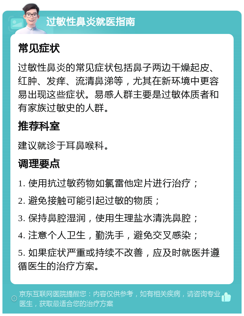 过敏性鼻炎就医指南 常见症状 过敏性鼻炎的常见症状包括鼻子两边干燥起皮、红肿、发痒、流清鼻涕等，尤其在新环境中更容易出现这些症状。易感人群主要是过敏体质者和有家族过敏史的人群。 推荐科室 建议就诊于耳鼻喉科。 调理要点 1. 使用抗过敏药物如氯雷他定片进行治疗； 2. 避免接触可能引起过敏的物质； 3. 保持鼻腔湿润，使用生理盐水清洗鼻腔； 4. 注意个人卫生，勤洗手，避免交叉感染； 5. 如果症状严重或持续不改善，应及时就医并遵循医生的治疗方案。