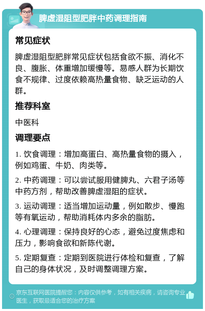 脾虚湿阻型肥胖中药调理指南 常见症状 脾虚湿阻型肥胖常见症状包括食欲不振、消化不良、腹胀、体重增加缓慢等。易感人群为长期饮食不规律、过度依赖高热量食物、缺乏运动的人群。 推荐科室 中医科 调理要点 1. 饮食调理：增加高蛋白、高热量食物的摄入，例如鸡蛋、牛奶、肉类等。 2. 中药调理：可以尝试服用健脾丸、六君子汤等中药方剂，帮助改善脾虚湿阻的症状。 3. 运动调理：适当增加运动量，例如散步、慢跑等有氧运动，帮助消耗体内多余的脂肪。 4. 心理调理：保持良好的心态，避免过度焦虑和压力，影响食欲和新陈代谢。 5. 定期复查：定期到医院进行体检和复查，了解自己的身体状况，及时调整调理方案。