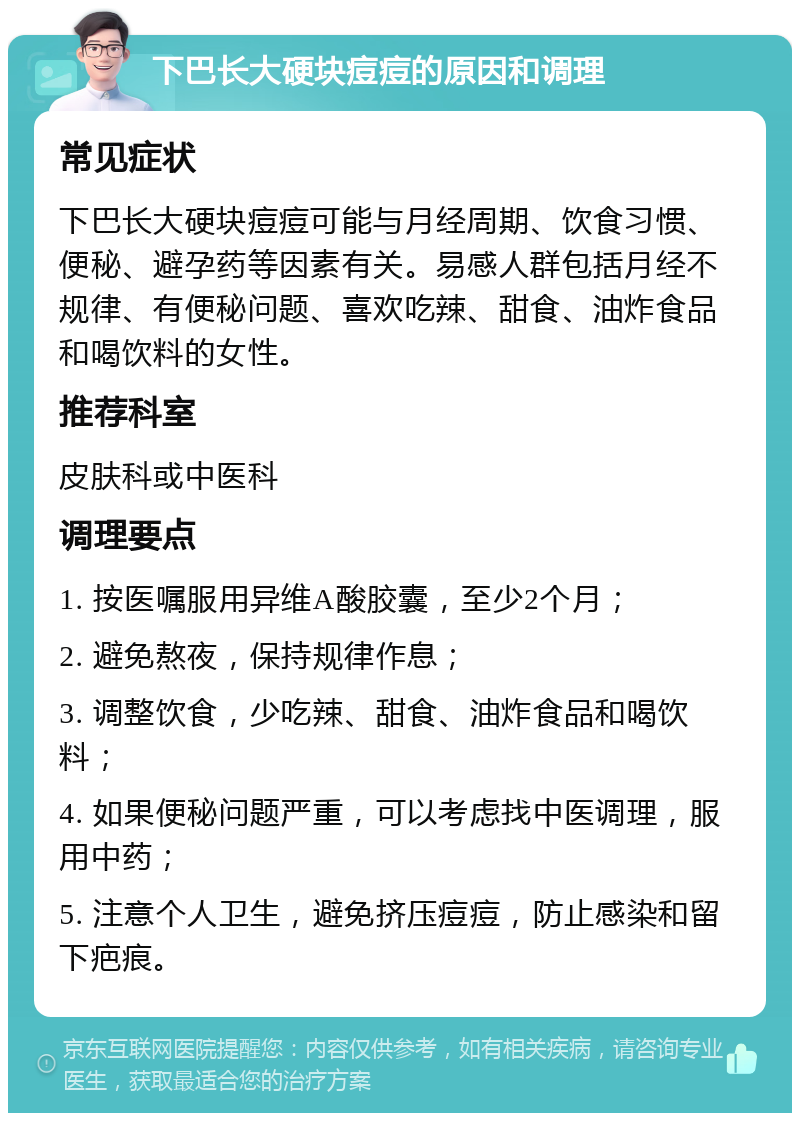 下巴长大硬块痘痘的原因和调理 常见症状 下巴长大硬块痘痘可能与月经周期、饮食习惯、便秘、避孕药等因素有关。易感人群包括月经不规律、有便秘问题、喜欢吃辣、甜食、油炸食品和喝饮料的女性。 推荐科室 皮肤科或中医科 调理要点 1. 按医嘱服用异维A酸胶囊，至少2个月； 2. 避免熬夜，保持规律作息； 3. 调整饮食，少吃辣、甜食、油炸食品和喝饮料； 4. 如果便秘问题严重，可以考虑找中医调理，服用中药； 5. 注意个人卫生，避免挤压痘痘，防止感染和留下疤痕。