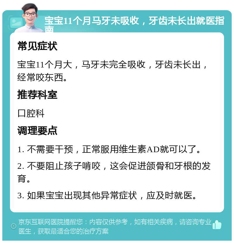 宝宝11个月马牙未吸收，牙齿未长出就医指南 常见症状 宝宝11个月大，马牙未完全吸收，牙齿未长出，经常咬东西。 推荐科室 口腔科 调理要点 1. 不需要干预，正常服用维生素AD就可以了。 2. 不要阻止孩子啃咬，这会促进颌骨和牙根的发育。 3. 如果宝宝出现其他异常症状，应及时就医。