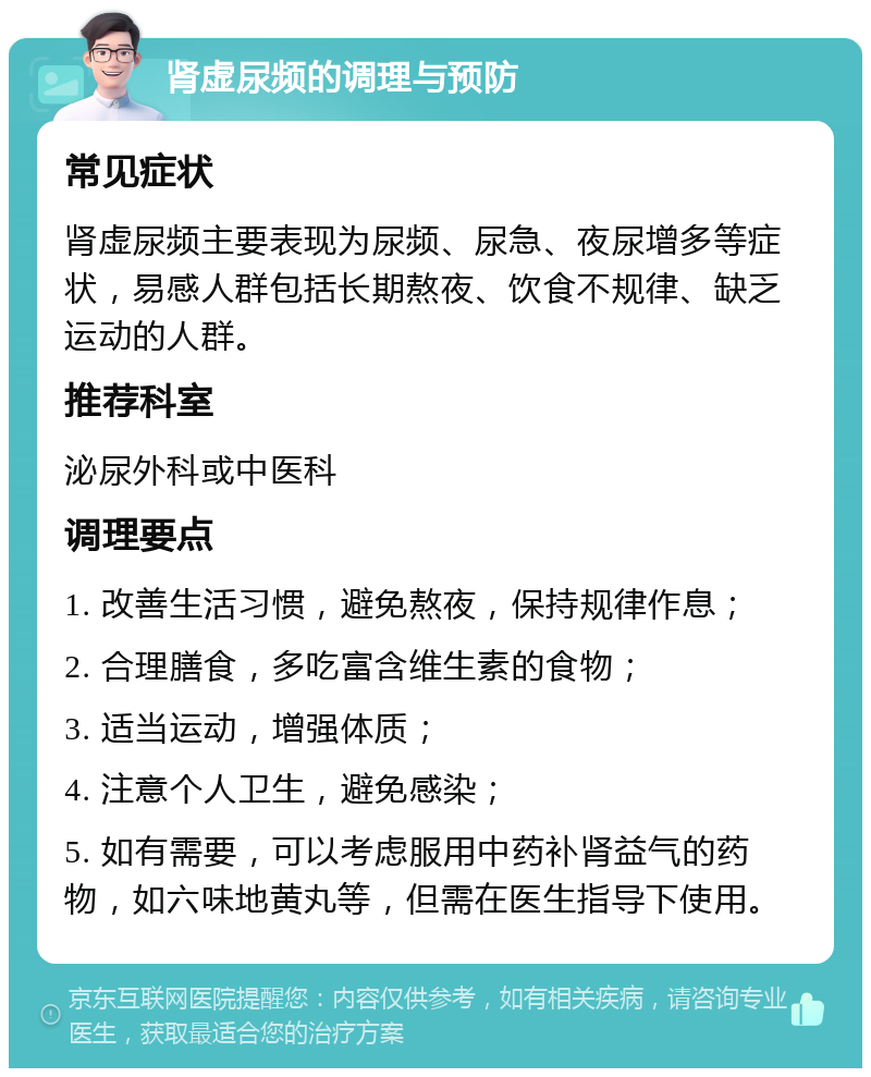 肾虚尿频的调理与预防 常见症状 肾虚尿频主要表现为尿频、尿急、夜尿增多等症状，易感人群包括长期熬夜、饮食不规律、缺乏运动的人群。 推荐科室 泌尿外科或中医科 调理要点 1. 改善生活习惯，避免熬夜，保持规律作息； 2. 合理膳食，多吃富含维生素的食物； 3. 适当运动，增强体质； 4. 注意个人卫生，避免感染； 5. 如有需要，可以考虑服用中药补肾益气的药物，如六味地黄丸等，但需在医生指导下使用。