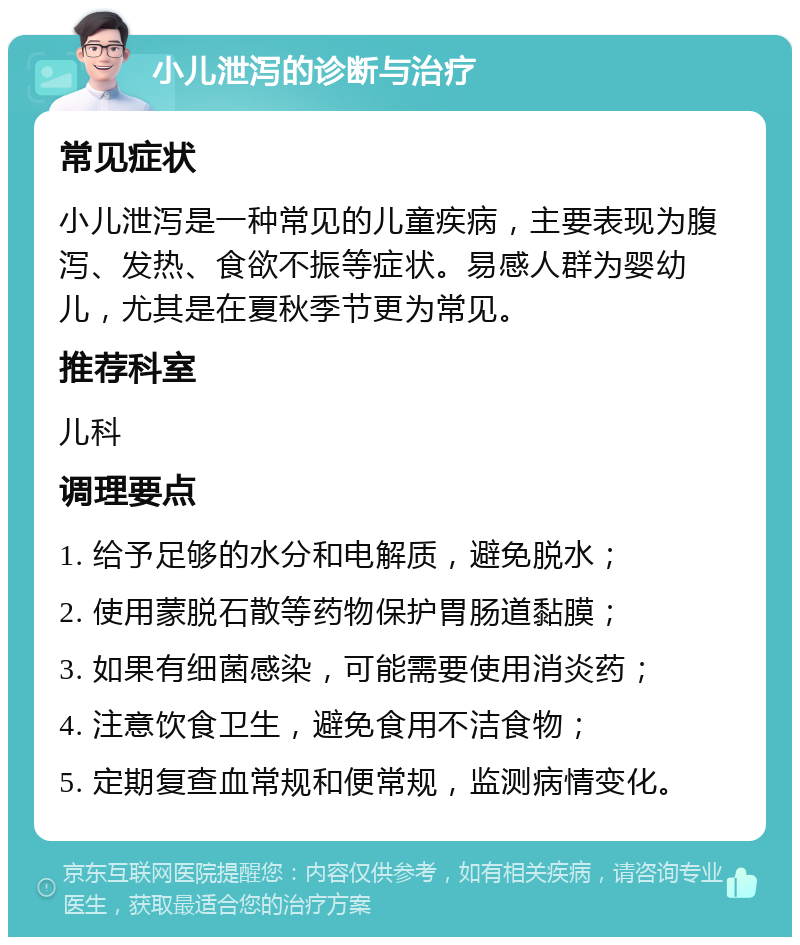 小儿泄泻的诊断与治疗 常见症状 小儿泄泻是一种常见的儿童疾病，主要表现为腹泻、发热、食欲不振等症状。易感人群为婴幼儿，尤其是在夏秋季节更为常见。 推荐科室 儿科 调理要点 1. 给予足够的水分和电解质，避免脱水； 2. 使用蒙脱石散等药物保护胃肠道黏膜； 3. 如果有细菌感染，可能需要使用消炎药； 4. 注意饮食卫生，避免食用不洁食物； 5. 定期复查血常规和便常规，监测病情变化。