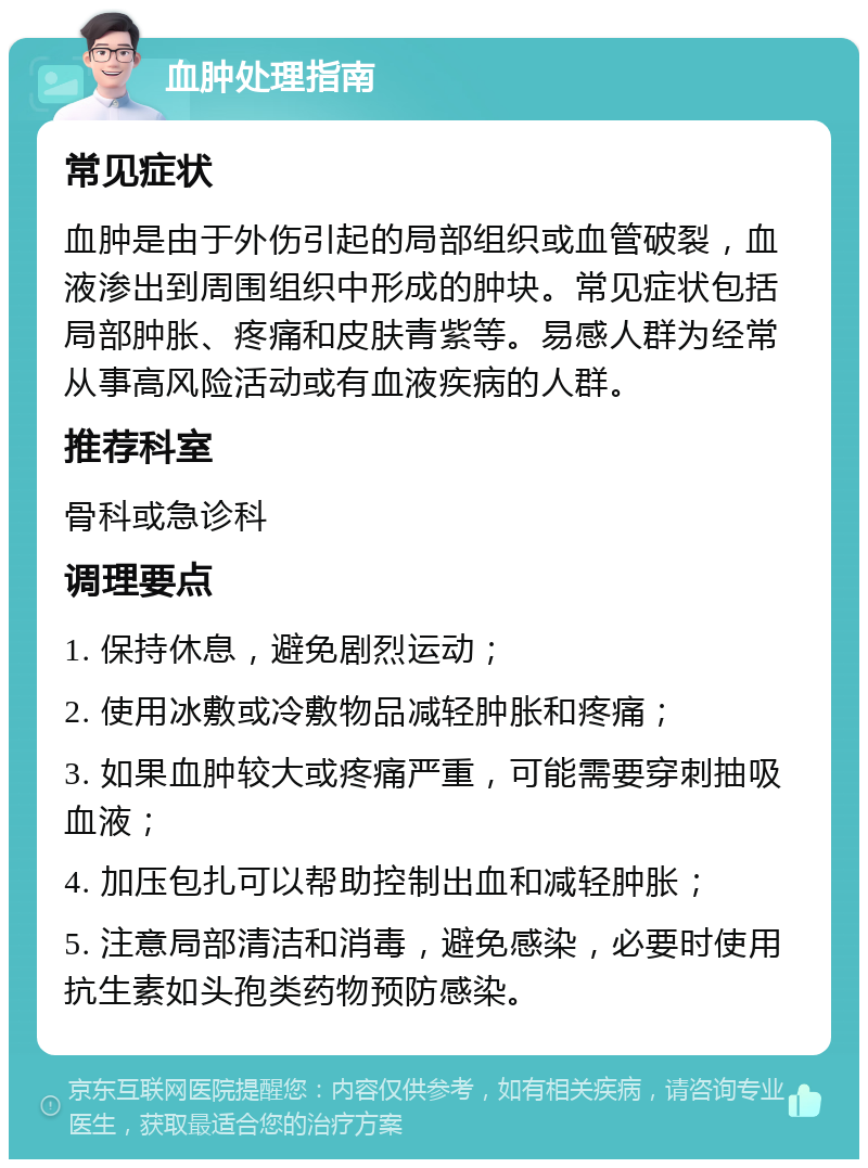 血肿处理指南 常见症状 血肿是由于外伤引起的局部组织或血管破裂，血液渗出到周围组织中形成的肿块。常见症状包括局部肿胀、疼痛和皮肤青紫等。易感人群为经常从事高风险活动或有血液疾病的人群。 推荐科室 骨科或急诊科 调理要点 1. 保持休息，避免剧烈运动； 2. 使用冰敷或冷敷物品减轻肿胀和疼痛； 3. 如果血肿较大或疼痛严重，可能需要穿刺抽吸血液； 4. 加压包扎可以帮助控制出血和减轻肿胀； 5. 注意局部清洁和消毒，避免感染，必要时使用抗生素如头孢类药物预防感染。