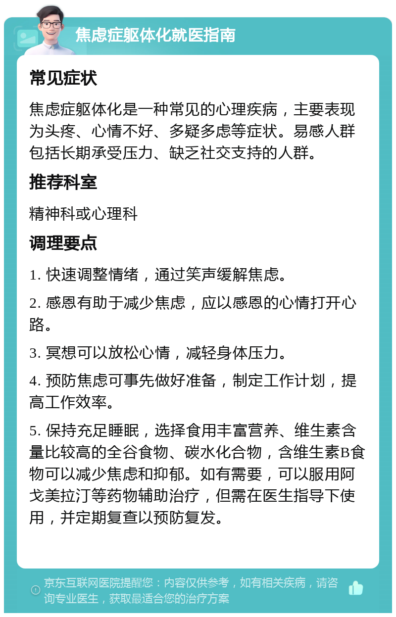 焦虑症躯体化就医指南 常见症状 焦虑症躯体化是一种常见的心理疾病，主要表现为头疼、心情不好、多疑多虑等症状。易感人群包括长期承受压力、缺乏社交支持的人群。 推荐科室 精神科或心理科 调理要点 1. 快速调整情绪，通过笑声缓解焦虑。 2. 感恩有助于减少焦虑，应以感恩的心情打开心路。 3. 冥想可以放松心情，减轻身体压力。 4. 预防焦虑可事先做好准备，制定工作计划，提高工作效率。 5. 保持充足睡眠，选择食用丰富营养、维生素含量比较高的全谷食物、碳水化合物，含维生素B食物可以减少焦虑和抑郁。如有需要，可以服用阿戈美拉汀等药物辅助治疗，但需在医生指导下使用，并定期复查以预防复发。