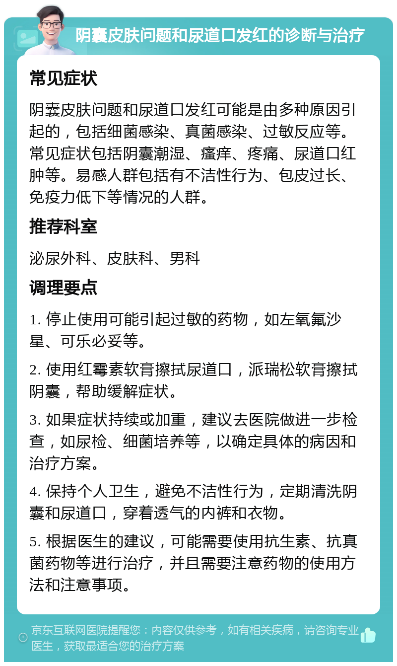 阴囊皮肤问题和尿道口发红的诊断与治疗 常见症状 阴囊皮肤问题和尿道口发红可能是由多种原因引起的，包括细菌感染、真菌感染、过敏反应等。常见症状包括阴囊潮湿、瘙痒、疼痛、尿道口红肿等。易感人群包括有不洁性行为、包皮过长、免疫力低下等情况的人群。 推荐科室 泌尿外科、皮肤科、男科 调理要点 1. 停止使用可能引起过敏的药物，如左氧氟沙星、可乐必妥等。 2. 使用红霉素软膏擦拭尿道口，派瑞松软膏擦拭阴囊，帮助缓解症状。 3. 如果症状持续或加重，建议去医院做进一步检查，如尿检、细菌培养等，以确定具体的病因和治疗方案。 4. 保持个人卫生，避免不洁性行为，定期清洗阴囊和尿道口，穿着透气的内裤和衣物。 5. 根据医生的建议，可能需要使用抗生素、抗真菌药物等进行治疗，并且需要注意药物的使用方法和注意事项。