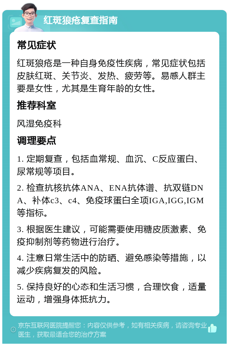 红斑狼疮复查指南 常见症状 红斑狼疮是一种自身免疫性疾病，常见症状包括皮肤红斑、关节炎、发热、疲劳等。易感人群主要是女性，尤其是生育年龄的女性。 推荐科室 风湿免疫科 调理要点 1. 定期复查，包括血常规、血沉、C反应蛋白、尿常规等项目。 2. 检查抗核抗体ANA、ENA抗体谱、抗双链DNA、补体c3、c4、免疫球蛋白全项IGA,IGG,IGM等指标。 3. 根据医生建议，可能需要使用糖皮质激素、免疫抑制剂等药物进行治疗。 4. 注意日常生活中的防晒、避免感染等措施，以减少疾病复发的风险。 5. 保持良好的心态和生活习惯，合理饮食，适量运动，增强身体抵抗力。