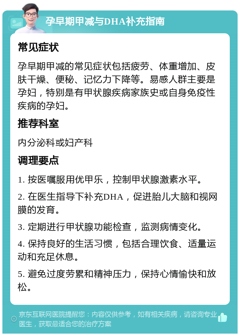 孕早期甲减与DHA补充指南 常见症状 孕早期甲减的常见症状包括疲劳、体重增加、皮肤干燥、便秘、记忆力下降等。易感人群主要是孕妇，特别是有甲状腺疾病家族史或自身免疫性疾病的孕妇。 推荐科室 内分泌科或妇产科 调理要点 1. 按医嘱服用优甲乐，控制甲状腺激素水平。 2. 在医生指导下补充DHA，促进胎儿大脑和视网膜的发育。 3. 定期进行甲状腺功能检查，监测病情变化。 4. 保持良好的生活习惯，包括合理饮食、适量运动和充足休息。 5. 避免过度劳累和精神压力，保持心情愉快和放松。