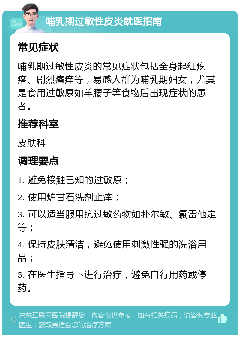 哺乳期过敏性皮炎就医指南 常见症状 哺乳期过敏性皮炎的常见症状包括全身起红疙瘩、剧烈瘙痒等，易感人群为哺乳期妇女，尤其是食用过敏原如羊腰子等食物后出现症状的患者。 推荐科室 皮肤科 调理要点 1. 避免接触已知的过敏原； 2. 使用炉甘石洗剂止痒； 3. 可以适当服用抗过敏药物如扑尔敏、氯雷他定等； 4. 保持皮肤清洁，避免使用刺激性强的洗浴用品； 5. 在医生指导下进行治疗，避免自行用药或停药。