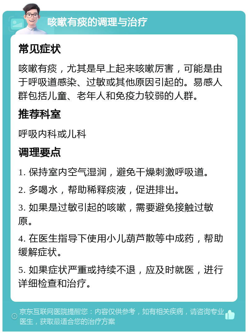 咳嗽有痰的调理与治疗 常见症状 咳嗽有痰，尤其是早上起来咳嗽厉害，可能是由于呼吸道感染、过敏或其他原因引起的。易感人群包括儿童、老年人和免疫力较弱的人群。 推荐科室 呼吸内科或儿科 调理要点 1. 保持室内空气湿润，避免干燥刺激呼吸道。 2. 多喝水，帮助稀释痰液，促进排出。 3. 如果是过敏引起的咳嗽，需要避免接触过敏原。 4. 在医生指导下使用小儿葫芦散等中成药，帮助缓解症状。 5. 如果症状严重或持续不退，应及时就医，进行详细检查和治疗。