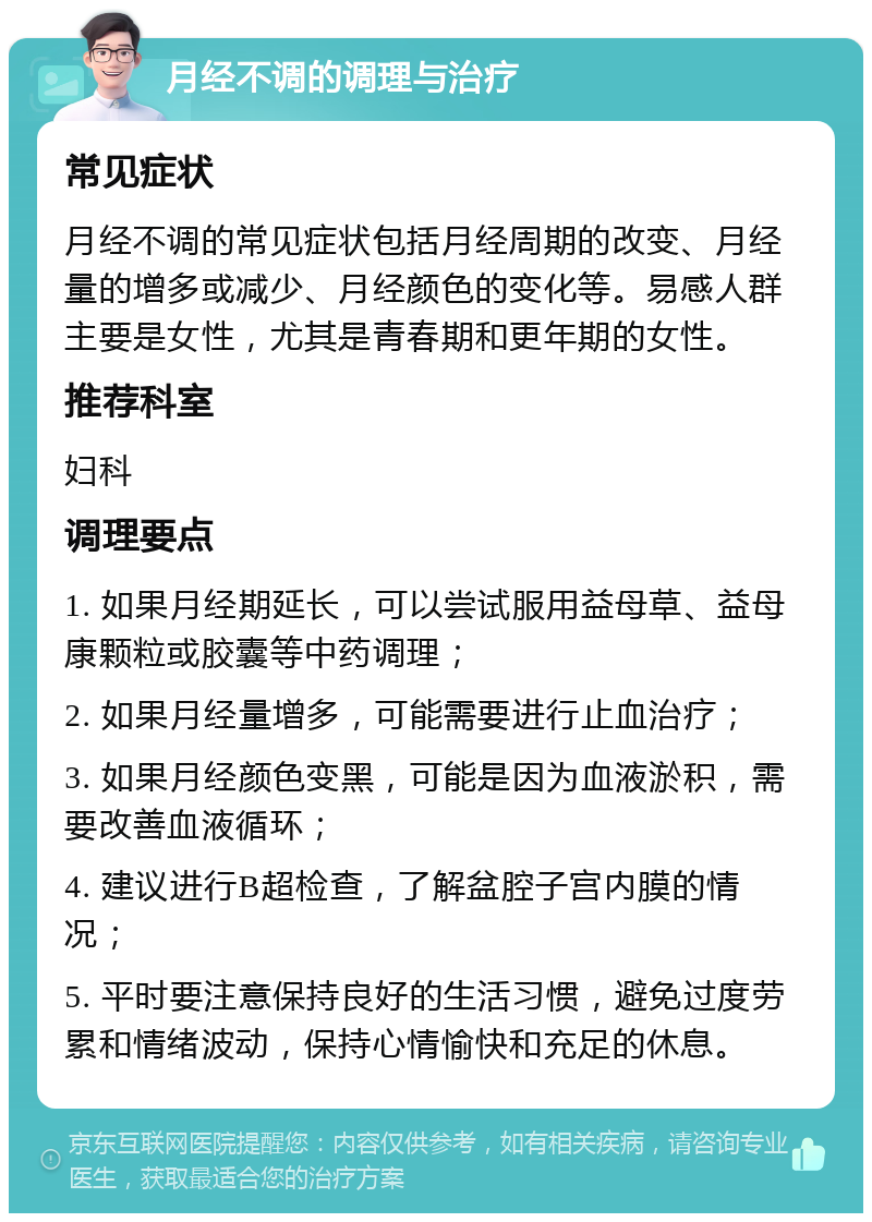 月经不调的调理与治疗 常见症状 月经不调的常见症状包括月经周期的改变、月经量的增多或减少、月经颜色的变化等。易感人群主要是女性，尤其是青春期和更年期的女性。 推荐科室 妇科 调理要点 1. 如果月经期延长，可以尝试服用益母草、益母康颗粒或胶囊等中药调理； 2. 如果月经量增多，可能需要进行止血治疗； 3. 如果月经颜色变黑，可能是因为血液淤积，需要改善血液循环； 4. 建议进行B超检查，了解盆腔子宫内膜的情况； 5. 平时要注意保持良好的生活习惯，避免过度劳累和情绪波动，保持心情愉快和充足的休息。