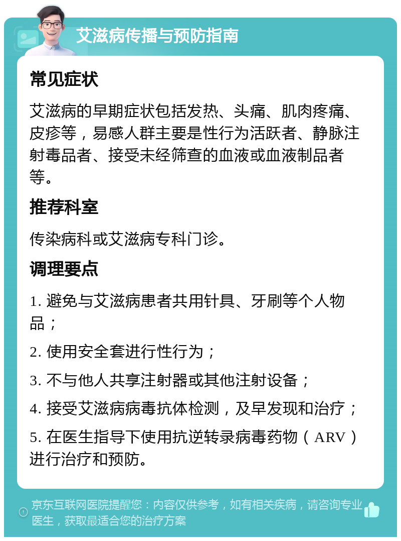 艾滋病传播与预防指南 常见症状 艾滋病的早期症状包括发热、头痛、肌肉疼痛、皮疹等，易感人群主要是性行为活跃者、静脉注射毒品者、接受未经筛查的血液或血液制品者等。 推荐科室 传染病科或艾滋病专科门诊。 调理要点 1. 避免与艾滋病患者共用针具、牙刷等个人物品； 2. 使用安全套进行性行为； 3. 不与他人共享注射器或其他注射设备； 4. 接受艾滋病病毒抗体检测，及早发现和治疗； 5. 在医生指导下使用抗逆转录病毒药物（ARV）进行治疗和预防。