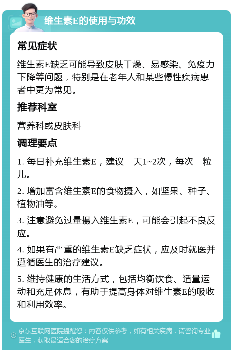 维生素E的使用与功效 常见症状 维生素E缺乏可能导致皮肤干燥、易感染、免疫力下降等问题，特别是在老年人和某些慢性疾病患者中更为常见。 推荐科室 营养科或皮肤科 调理要点 1. 每日补充维生素E，建议一天1~2次，每次一粒儿。 2. 增加富含维生素E的食物摄入，如坚果、种子、植物油等。 3. 注意避免过量摄入维生素E，可能会引起不良反应。 4. 如果有严重的维生素E缺乏症状，应及时就医并遵循医生的治疗建议。 5. 维持健康的生活方式，包括均衡饮食、适量运动和充足休息，有助于提高身体对维生素E的吸收和利用效率。