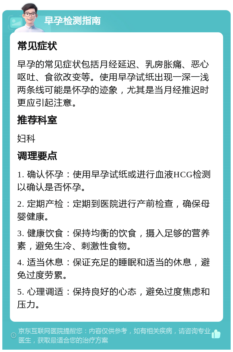 早孕检测指南 常见症状 早孕的常见症状包括月经延迟、乳房胀痛、恶心呕吐、食欲改变等。使用早孕试纸出现一深一浅两条线可能是怀孕的迹象，尤其是当月经推迟时更应引起注意。 推荐科室 妇科 调理要点 1. 确认怀孕：使用早孕试纸或进行血液HCG检测以确认是否怀孕。 2. 定期产检：定期到医院进行产前检查，确保母婴健康。 3. 健康饮食：保持均衡的饮食，摄入足够的营养素，避免生冷、刺激性食物。 4. 适当休息：保证充足的睡眠和适当的休息，避免过度劳累。 5. 心理调适：保持良好的心态，避免过度焦虑和压力。