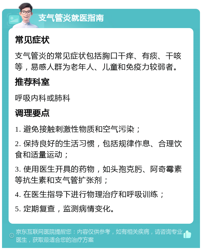 支气管炎就医指南 常见症状 支气管炎的常见症状包括胸口干痒、有痰、干咳等，易感人群为老年人、儿童和免疫力较弱者。 推荐科室 呼吸内科或肺科 调理要点 1. 避免接触刺激性物质和空气污染； 2. 保持良好的生活习惯，包括规律作息、合理饮食和适量运动； 3. 使用医生开具的药物，如头孢克肟、阿奇霉素等抗生素和支气管扩张剂； 4. 在医生指导下进行物理治疗和呼吸训练； 5. 定期复查，监测病情变化。