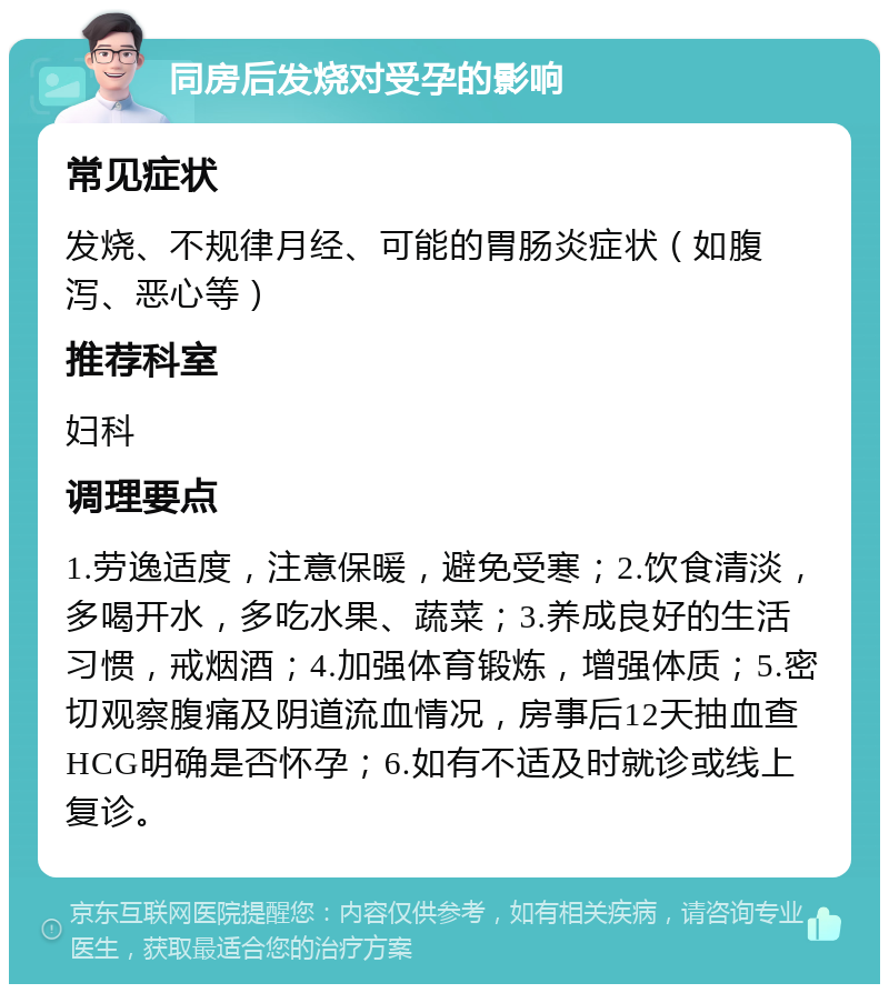 同房后发烧对受孕的影响 常见症状 发烧、不规律月经、可能的胃肠炎症状（如腹泻、恶心等） 推荐科室 妇科 调理要点 1.劳逸适度，注意保暖，避免受寒；2.饮食清淡，多喝开水，多吃水果、蔬菜；3.养成良好的生活习惯，戒烟酒；4.加强体育锻炼，增强体质；5.密切观察腹痛及阴道流血情况，房事后12天抽血查HCG明确是否怀孕；6.如有不适及时就诊或线上复诊。