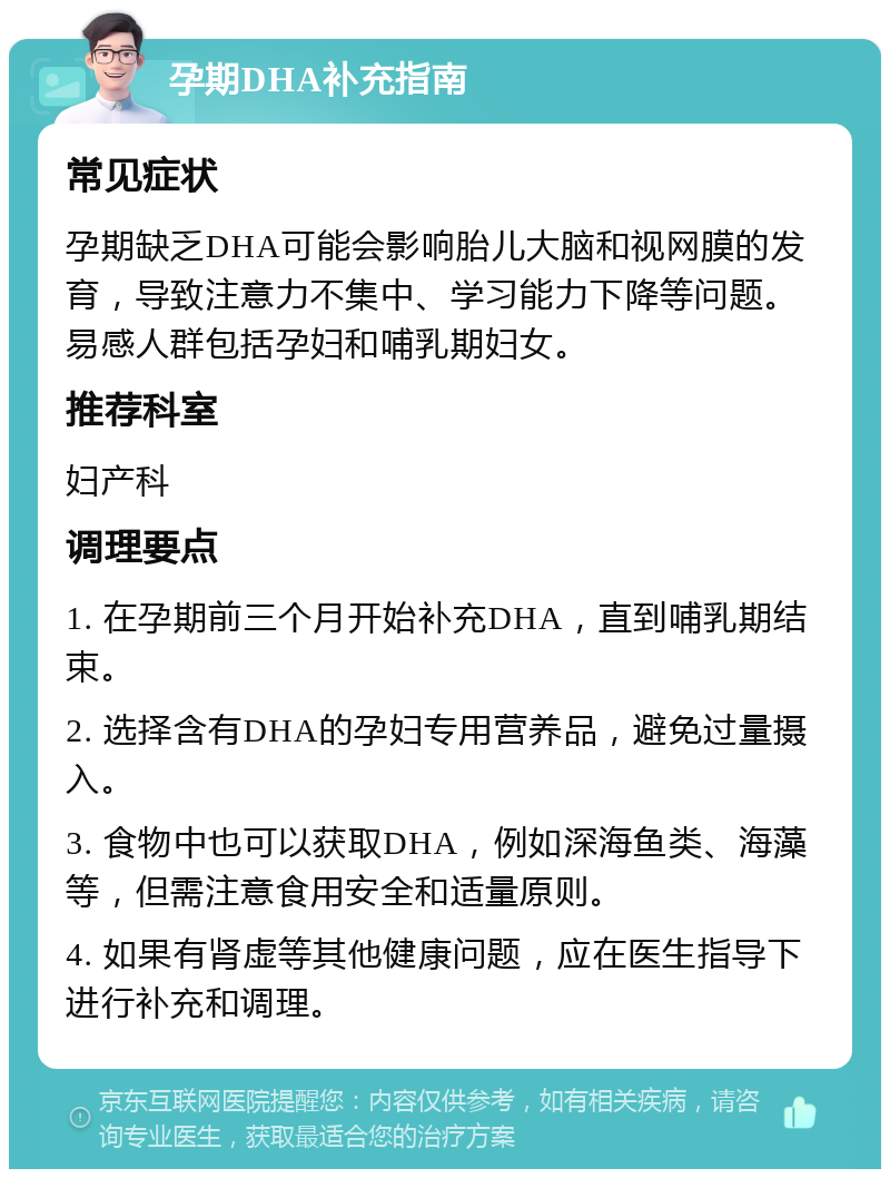 孕期DHA补充指南 常见症状 孕期缺乏DHA可能会影响胎儿大脑和视网膜的发育，导致注意力不集中、学习能力下降等问题。易感人群包括孕妇和哺乳期妇女。 推荐科室 妇产科 调理要点 1. 在孕期前三个月开始补充DHA，直到哺乳期结束。 2. 选择含有DHA的孕妇专用营养品，避免过量摄入。 3. 食物中也可以获取DHA，例如深海鱼类、海藻等，但需注意食用安全和适量原则。 4. 如果有肾虚等其他健康问题，应在医生指导下进行补充和调理。