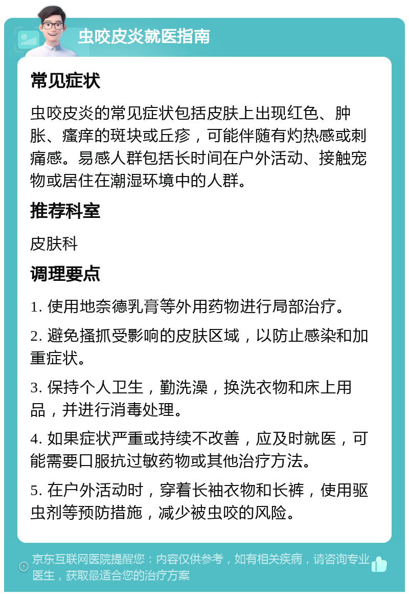 虫咬皮炎就医指南 常见症状 虫咬皮炎的常见症状包括皮肤上出现红色、肿胀、瘙痒的斑块或丘疹，可能伴随有灼热感或刺痛感。易感人群包括长时间在户外活动、接触宠物或居住在潮湿环境中的人群。 推荐科室 皮肤科 调理要点 1. 使用地奈德乳膏等外用药物进行局部治疗。 2. 避免搔抓受影响的皮肤区域，以防止感染和加重症状。 3. 保持个人卫生，勤洗澡，换洗衣物和床上用品，并进行消毒处理。 4. 如果症状严重或持续不改善，应及时就医，可能需要口服抗过敏药物或其他治疗方法。 5. 在户外活动时，穿着长袖衣物和长裤，使用驱虫剂等预防措施，减少被虫咬的风险。