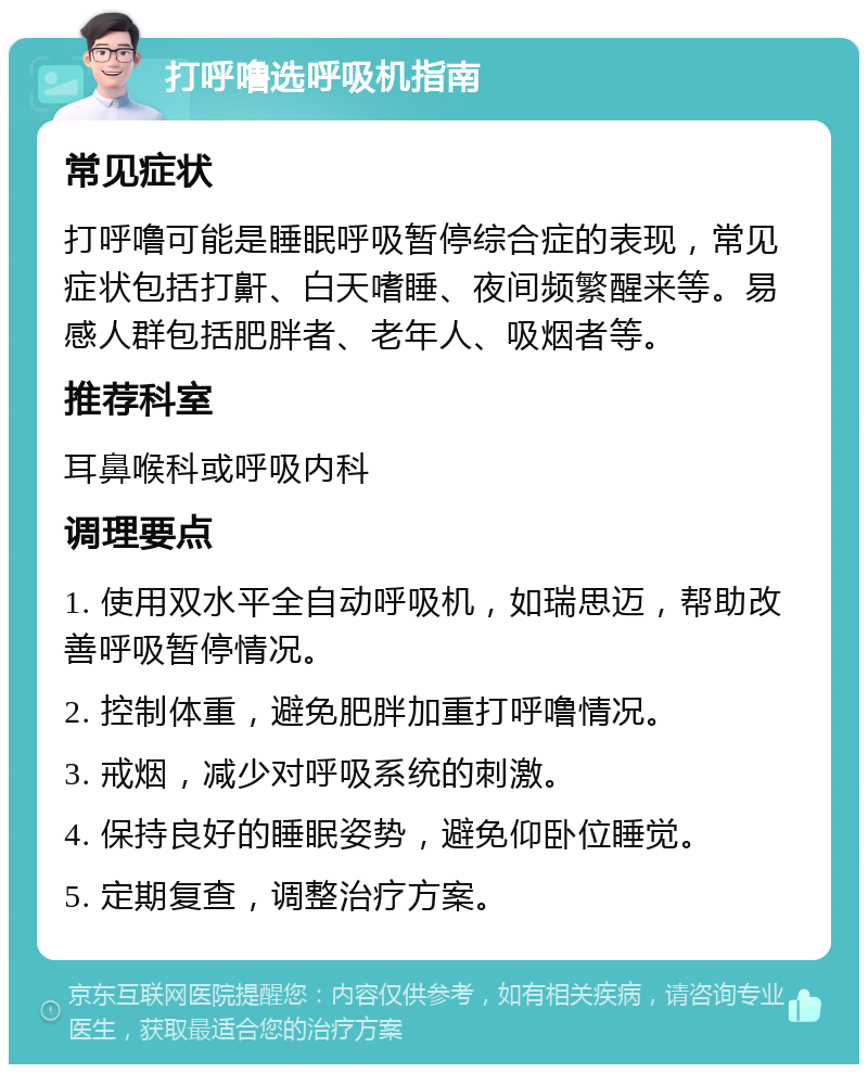 打呼噜选呼吸机指南 常见症状 打呼噜可能是睡眠呼吸暂停综合症的表现，常见症状包括打鼾、白天嗜睡、夜间频繁醒来等。易感人群包括肥胖者、老年人、吸烟者等。 推荐科室 耳鼻喉科或呼吸内科 调理要点 1. 使用双水平全自动呼吸机，如瑞思迈，帮助改善呼吸暂停情况。 2. 控制体重，避免肥胖加重打呼噜情况。 3. 戒烟，减少对呼吸系统的刺激。 4. 保持良好的睡眠姿势，避免仰卧位睡觉。 5. 定期复查，调整治疗方案。