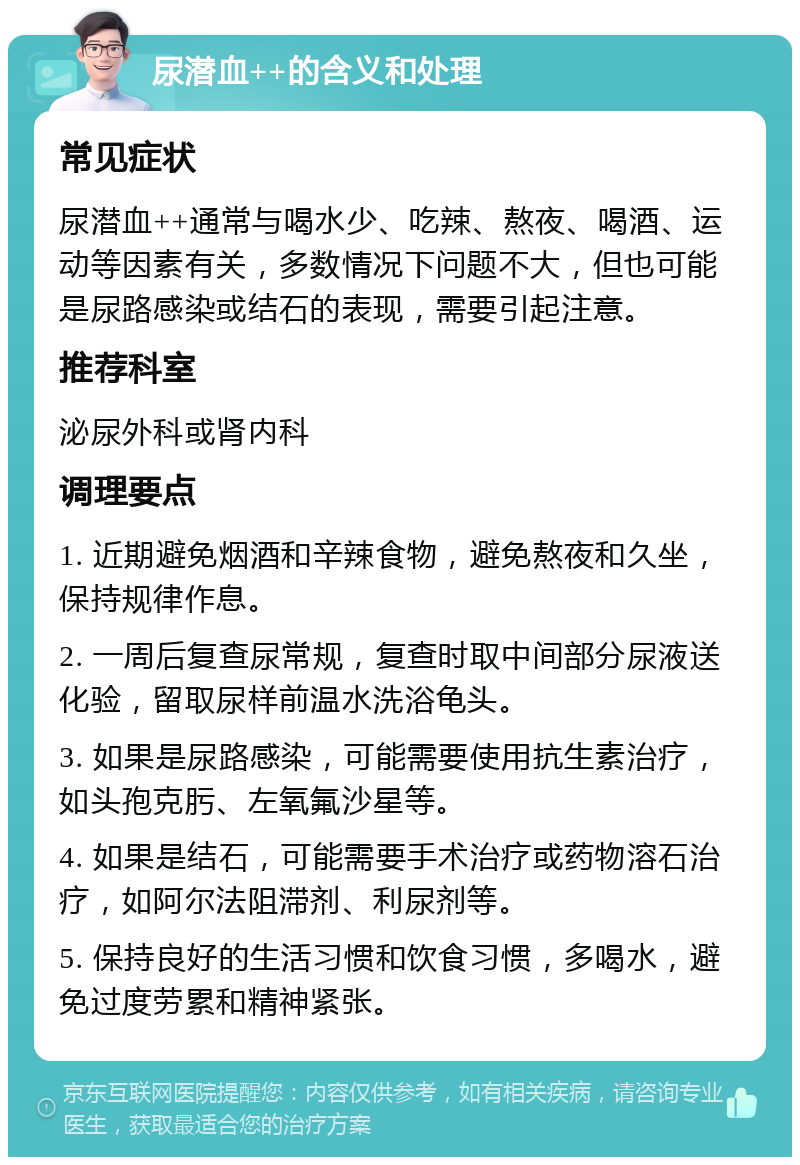 尿潜血++的含义和处理 常见症状 尿潜血++通常与喝水少、吃辣、熬夜、喝酒、运动等因素有关，多数情况下问题不大，但也可能是尿路感染或结石的表现，需要引起注意。 推荐科室 泌尿外科或肾内科 调理要点 1. 近期避免烟酒和辛辣食物，避免熬夜和久坐，保持规律作息。 2. 一周后复查尿常规，复查时取中间部分尿液送化验，留取尿样前温水洗浴龟头。 3. 如果是尿路感染，可能需要使用抗生素治疗，如头孢克肟、左氧氟沙星等。 4. 如果是结石，可能需要手术治疗或药物溶石治疗，如阿尔法阻滞剂、利尿剂等。 5. 保持良好的生活习惯和饮食习惯，多喝水，避免过度劳累和精神紧张。