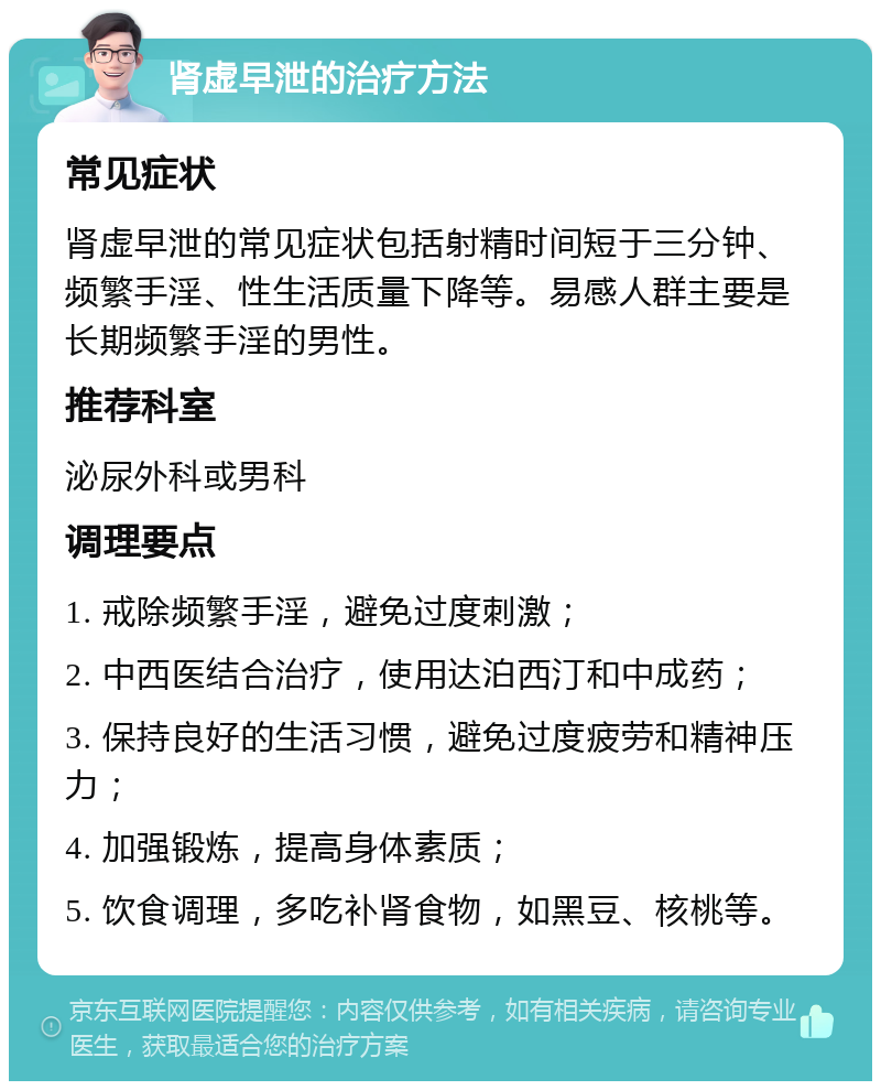 肾虚早泄的治疗方法 常见症状 肾虚早泄的常见症状包括射精时间短于三分钟、频繁手淫、性生活质量下降等。易感人群主要是长期频繁手淫的男性。 推荐科室 泌尿外科或男科 调理要点 1. 戒除频繁手淫，避免过度刺激； 2. 中西医结合治疗，使用达泊西汀和中成药； 3. 保持良好的生活习惯，避免过度疲劳和精神压力； 4. 加强锻炼，提高身体素质； 5. 饮食调理，多吃补肾食物，如黑豆、核桃等。