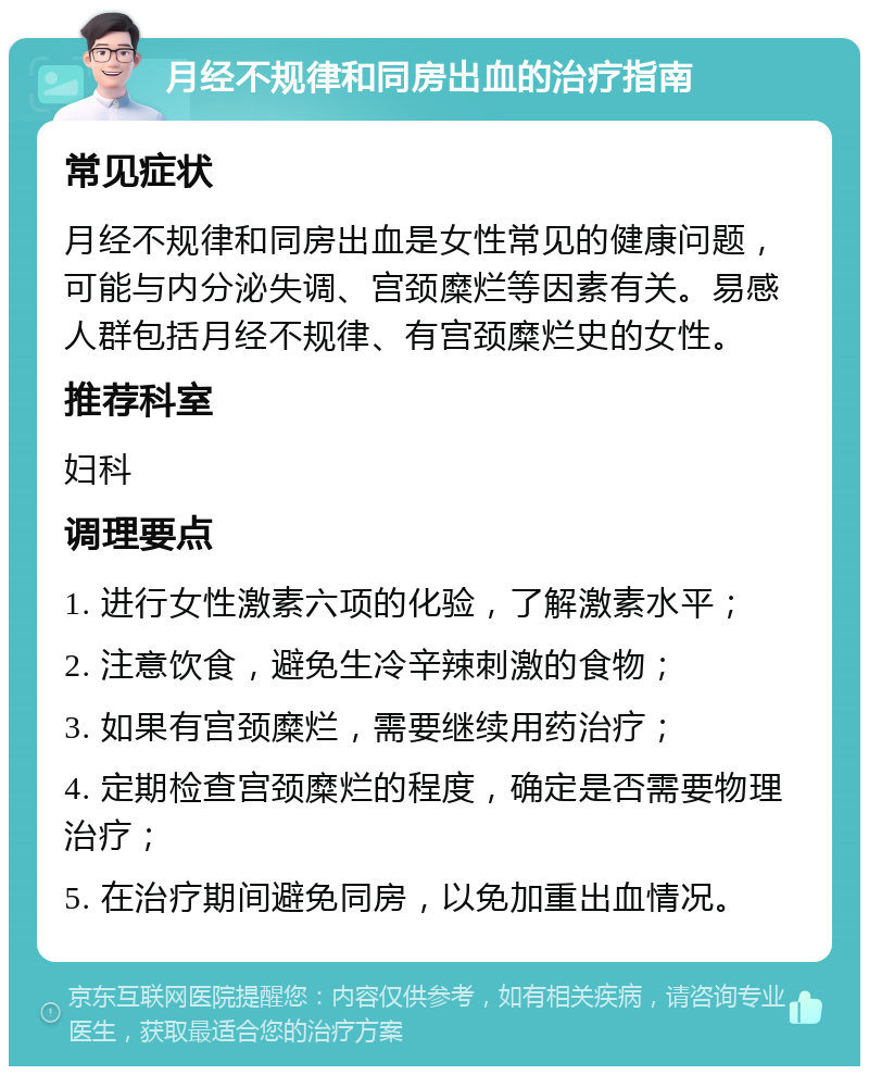 月经不规律和同房出血的治疗指南 常见症状 月经不规律和同房出血是女性常见的健康问题，可能与内分泌失调、宫颈糜烂等因素有关。易感人群包括月经不规律、有宫颈糜烂史的女性。 推荐科室 妇科 调理要点 1. 进行女性激素六项的化验，了解激素水平； 2. 注意饮食，避免生冷辛辣刺激的食物； 3. 如果有宫颈糜烂，需要继续用药治疗； 4. 定期检查宫颈糜烂的程度，确定是否需要物理治疗； 5. 在治疗期间避免同房，以免加重出血情况。