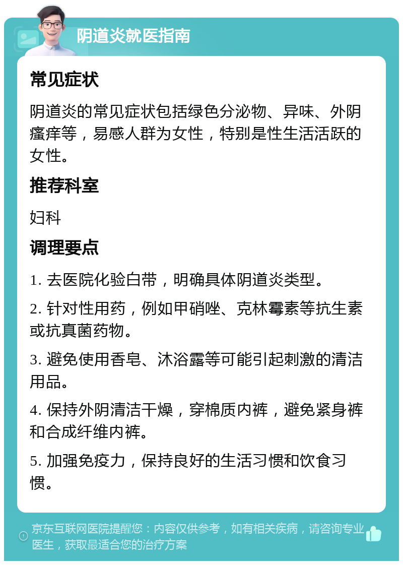 阴道炎就医指南 常见症状 阴道炎的常见症状包括绿色分泌物、异味、外阴瘙痒等，易感人群为女性，特别是性生活活跃的女性。 推荐科室 妇科 调理要点 1. 去医院化验白带，明确具体阴道炎类型。 2. 针对性用药，例如甲硝唑、克林霉素等抗生素或抗真菌药物。 3. 避免使用香皂、沐浴露等可能引起刺激的清洁用品。 4. 保持外阴清洁干燥，穿棉质内裤，避免紧身裤和合成纤维内裤。 5. 加强免疫力，保持良好的生活习惯和饮食习惯。