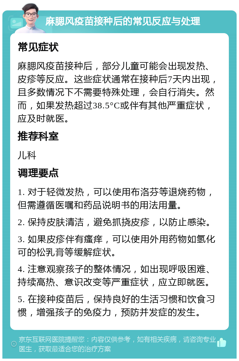 麻腮风疫苗接种后的常见反应与处理 常见症状 麻腮风疫苗接种后，部分儿童可能会出现发热、皮疹等反应。这些症状通常在接种后7天内出现，且多数情况下不需要特殊处理，会自行消失。然而，如果发热超过38.5°C或伴有其他严重症状，应及时就医。 推荐科室 儿科 调理要点 1. 对于轻微发热，可以使用布洛芬等退烧药物，但需遵循医嘱和药品说明书的用法用量。 2. 保持皮肤清洁，避免抓挠皮疹，以防止感染。 3. 如果皮疹伴有瘙痒，可以使用外用药物如氢化可的松乳膏等缓解症状。 4. 注意观察孩子的整体情况，如出现呼吸困难、持续高热、意识改变等严重症状，应立即就医。 5. 在接种疫苗后，保持良好的生活习惯和饮食习惯，增强孩子的免疫力，预防并发症的发生。