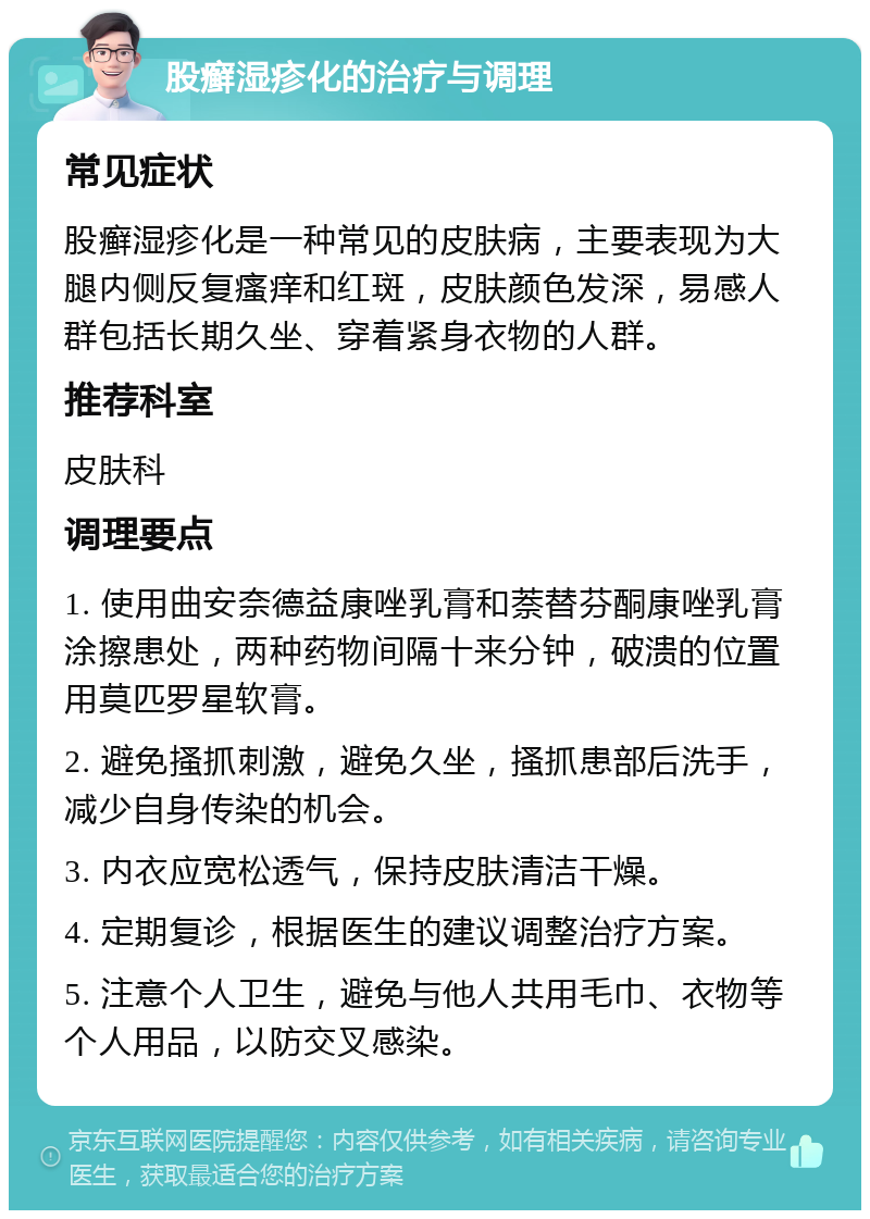 股癣湿疹化的治疗与调理 常见症状 股癣湿疹化是一种常见的皮肤病，主要表现为大腿内侧反复瘙痒和红斑，皮肤颜色发深，易感人群包括长期久坐、穿着紧身衣物的人群。 推荐科室 皮肤科 调理要点 1. 使用曲安奈德益康唑乳膏和萘替芬酮康唑乳膏涂擦患处，两种药物间隔十来分钟，破溃的位置用莫匹罗星软膏。 2. 避免搔抓刺激，避免久坐，搔抓患部后洗手，减少自身传染的机会。 3. 内衣应宽松透气，保持皮肤清洁干燥。 4. 定期复诊，根据医生的建议调整治疗方案。 5. 注意个人卫生，避免与他人共用毛巾、衣物等个人用品，以防交叉感染。