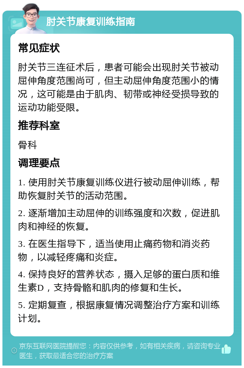 肘关节康复训练指南 常见症状 肘关节三连征术后，患者可能会出现肘关节被动屈伸角度范围尚可，但主动屈伸角度范围小的情况，这可能是由于肌肉、韧带或神经受损导致的运动功能受限。 推荐科室 骨科 调理要点 1. 使用肘关节康复训练仪进行被动屈伸训练，帮助恢复肘关节的活动范围。 2. 逐渐增加主动屈伸的训练强度和次数，促进肌肉和神经的恢复。 3. 在医生指导下，适当使用止痛药物和消炎药物，以减轻疼痛和炎症。 4. 保持良好的营养状态，摄入足够的蛋白质和维生素D，支持骨骼和肌肉的修复和生长。 5. 定期复查，根据康复情况调整治疗方案和训练计划。