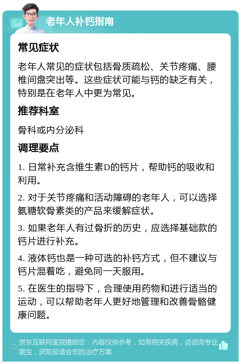 老年人补钙指南 常见症状 老年人常见的症状包括骨质疏松、关节疼痛、腰椎间盘突出等。这些症状可能与钙的缺乏有关，特别是在老年人中更为常见。 推荐科室 骨科或内分泌科 调理要点 1. 日常补充含维生素D的钙片，帮助钙的吸收和利用。 2. 对于关节疼痛和活动障碍的老年人，可以选择氨糖软骨素类的产品来缓解症状。 3. 如果老年人有过骨折的历史，应选择基础款的钙片进行补充。 4. 液体钙也是一种可选的补钙方式，但不建议与钙片混着吃，避免同一天服用。 5. 在医生的指导下，合理使用药物和进行适当的运动，可以帮助老年人更好地管理和改善骨骼健康问题。