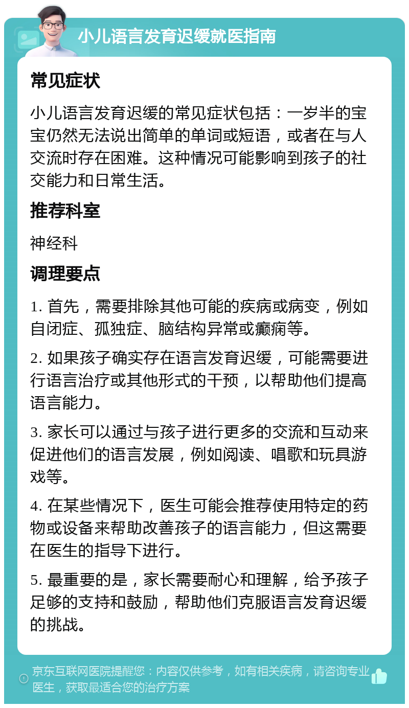 小儿语言发育迟缓就医指南 常见症状 小儿语言发育迟缓的常见症状包括：一岁半的宝宝仍然无法说出简单的单词或短语，或者在与人交流时存在困难。这种情况可能影响到孩子的社交能力和日常生活。 推荐科室 神经科 调理要点 1. 首先，需要排除其他可能的疾病或病变，例如自闭症、孤独症、脑结构异常或癫痫等。 2. 如果孩子确实存在语言发育迟缓，可能需要进行语言治疗或其他形式的干预，以帮助他们提高语言能力。 3. 家长可以通过与孩子进行更多的交流和互动来促进他们的语言发展，例如阅读、唱歌和玩具游戏等。 4. 在某些情况下，医生可能会推荐使用特定的药物或设备来帮助改善孩子的语言能力，但这需要在医生的指导下进行。 5. 最重要的是，家长需要耐心和理解，给予孩子足够的支持和鼓励，帮助他们克服语言发育迟缓的挑战。